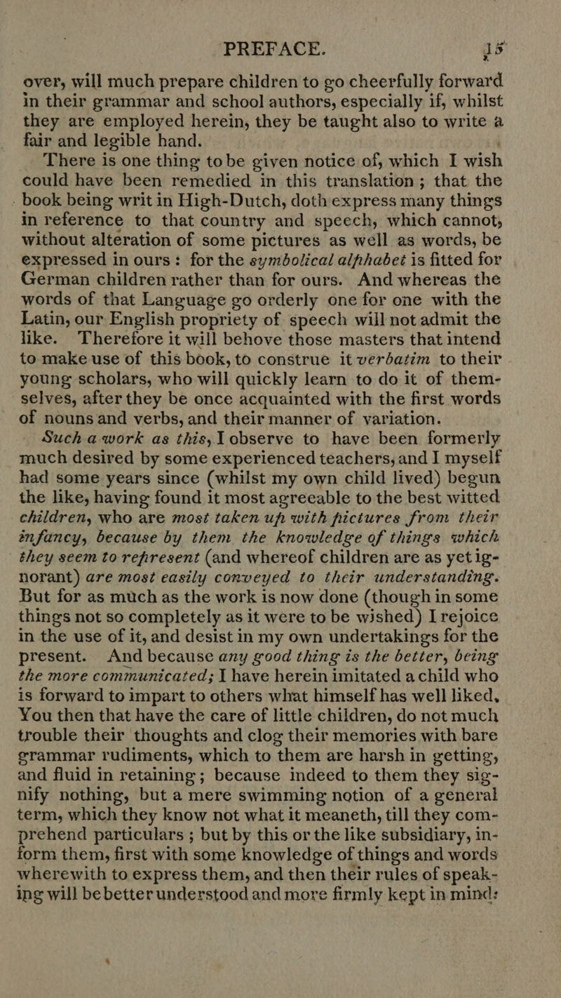 over, will much prepare children to go cheerfully forward. in their grammar and school authors, especially if, whilst they are employed herein, they be taught also to write a fair and legible hand. There is one thing tobe given notice of, which I wish could have been remedied in this translation; that the ‚book being writ in High-Dutch, doth express many things in reference to that country and speech, which cannot, without alteration of some pictures as well as words, be expressed in ours: for the symbolical alphabet is fitted for German children rather than for ours. And whereas the words of that Language go orderly one for one with the Latin, our English propriety of speech will not admit the like. Therefore it will behove those masters that intend to make use of this book, to construe it verbatim to their young scholars, who will quickly learn to do it of them- selves, after they be once acquainted with the first words of nouns and verbs, and their manner of variation. Such a work as this, observe to have been formerly much desired by some experienced teachers, and I myself had some years since (whilst my own child lived) begun the like, having found it most agreeable to the best witted children, who are most taken ufi with hictures from their infancy, because by them the knowledge of things which they seem to refiresent (and whereof children are as yetig- norant) are most easily conveyed to their understanding. But for as much as the work is now done (though in some things not so completely as it were to be wished) I rejoice in the use of it, and desist in my own undertakings for the present. And because any good thing is the better, being the more communicated; I have herein imitated a child who is forward to impart to others what himself has well liked, You then that have the care of little children, do not much trouble their thoughts and clog their memories with bare grammar rudiments, which to them are harsh in getting; and fluid in retaining; because indeed to them they sig- nify nothing, but a mere swimming notion of a general term, which they know not what it meaneth, till they com- prehend particulars ; but by this or the like subsidiary, in- form them, first with some knowledge of things and words wherewith to express them, and then their rules of speak- ing will bebetterunderstood and more firmly kept in mind: