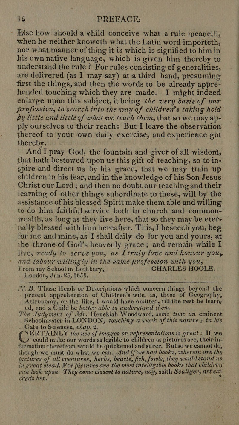 - Else how should a ehild conceive what a rule meaneth, when he neither knoweth what the Latin word importeth, nor what manner of thing it is which is signified to him in his own native language, which is given him thereby to understand the rule ? For rules consisting of generalities, are delivered (as I may say) at a third hand, presuming first the things, and then the words to be already appre- hended touching which they are made. I might indeed enlarge upon this subject, it being the very basis of our Arofession, to search into the way of children’s taking hold £y little and littleof what we teach them, that so we may ap- ply ourselves to their reach: But I leave the observation thereof to your own daily exercise, and experience got thereby. And I pray God, the fountain and giver of all wisdoni, that hath bestowed upon us this gift of teaching, so to in- spire and direct us by his grace, that we may train up children in his fear, and in the knowledge of his Son Jesus Christ our Lord ; and then no doubt our teaching and their learning of other things subordinate to these, will by the assistance of his blessed Spirit make them able and willing to do him faithful service both in church and common- wealth, as long as they live here, that so they may be eter- nally blessed with him hereafter. This, I beseech you, beg for me and mine, as I shall daily do for you and yours, at the throne.of God's heavenly grace; and remain while I live, ready to serve you, as I truly love and honour you, and labour willingly in the same profession with you, From my School in Lothbury, CHARLES HOOLE. London, Jan. 25, 1658. '  . V. B. Those Heads or Deseriptions which concern things beyond the ‚present apprehension of Children’s wits, as, those of Geography, Astronomy, or the like, I would have omitted, till the rest be learne . ed, and a Child be Better able to understand them. The Judgment of Mr. Hezekiah Woodward, some time an eminent Schoolmaster in LONDON, touching a work of this nature ; in his - Gate to Sciences, chap. 2. *NERTAINLY the use of images or representations is great: M we could make our words as legible to children as pictures are, their in- formation therefrom would be quickened andsurer. Butso we eannot do, though we must do what we ean. And if we had books, wherein are the pictures of all creatures, herbs, beasts, fish, fowls, they would stand us in great stead. For pictures are the most intelligible books that children can look upon. They come closest to nature, nay, saith Scaliger, art ea~ ceeds her. | a