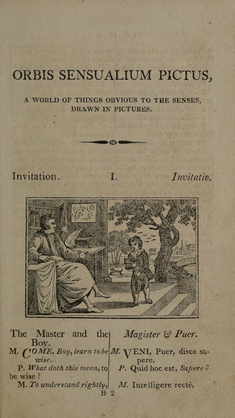 ORBIS SENSUALIUM PICTUS, A WORLD OF THINGS OBVIOUS TO THE SENSES, DRAWN IN PICTURES, A TEN 5 (1223 HAE RR Nou: 3e m A A «e A 7 o. ; Wy d ad 7 fi The Master and the} Magister &amp; Puer. VLOG) SDP  Boy. M. COME, Boy, learn to be|.M. VENL Puer, disce sa- wise. pere. P. What doth this mean,to; P. Quid hoc est, Safiere © be wise ? M. Zo Ksara rightly |. M. Intelligere recté, B2