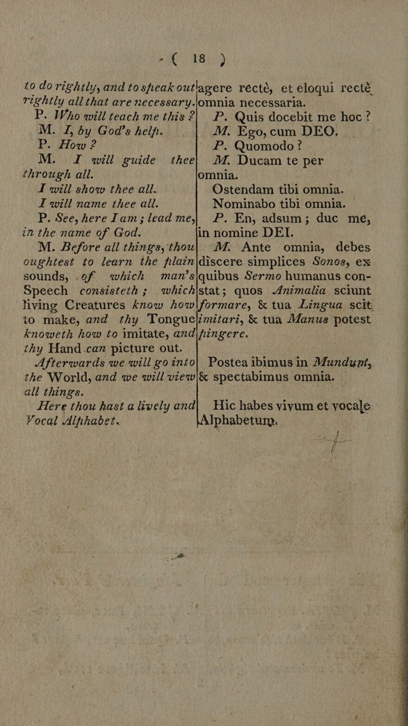 to do rightly, and to speak outlagere recté, et eloqui recté rightly all that are necessary.\omnia necessaria. P. Who will teach me this ? P. Quis docebit me hoc ? M. J, by God's help. M. Ego, cum DEO. P. How ? P. Quomodo ? M. JI will guide theel M. Ducam te per through all. omnia. I will show thee all. Ostendam tibi omnia. J will name thee all. Nominabo tibi omnia. P. See, here Iam; lead me P. En, adsum; duc me, in the name of God. in nomine DEI. M. Before all things, thou| M. Ante omnia, debes oughtest to learn the fiain|discere simplices Sonos, ex sounds, .of which man’squibus Sermo humanus con- Speech consisteth; whichjstat; quos Animalia sciunt living Creatures know howlformare, &amp; tua Lingua scit. to make, and thy Tonguelimitari, &amp; tua Manus potest knoweth how to imitate, and|hingere. thy Hand.can picture out. the World, and we will view|&amp; spectabimus omnia. | all things. | Here thou hast a lively and| Hic habes vivum et vocale Vocal Alphabet. Iphabetum. i RE En Dd NE 