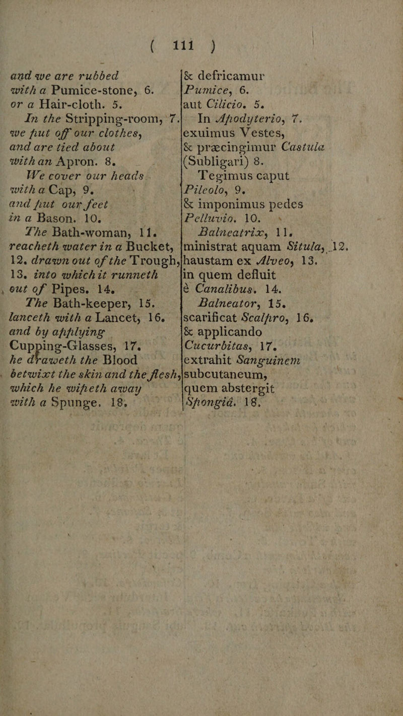 L] ( Xii 4 or a Hair-cloth. 5. aut Cilicio. 5. we fut off our clothes, exuimus Vestes, withan Apron. 8. / (Subligari) 8. We cover our heads . Tegimus caput and fiut our feet &amp; imponimus pedes in a Bason. 10. Pelluvio, 10. ^ Zhe Bath-woman, 11. Balneatrix, 11, reacheth water in a Bucket, [ministrat aquam Situ/a, 12. 12. drawn out of the Trough,jhaustam ex Alveo, 13. 13, into whichit runneth _ |in quem defluit eut of Pipes. 14. .. $ Canalibus. 14. The Bath-keeper, 15. Balneator, 15. lanceth with a Lancet, 16. |scarificat Scal/pro, 16, and by applying | &amp; applicando Cupping-Glasses, 17. Cucurbitas, 17, he draweth the Blood extrahit Sanguinem which he wipeth away quem abstergit witha Spunge. 18, Shongiá. 18,