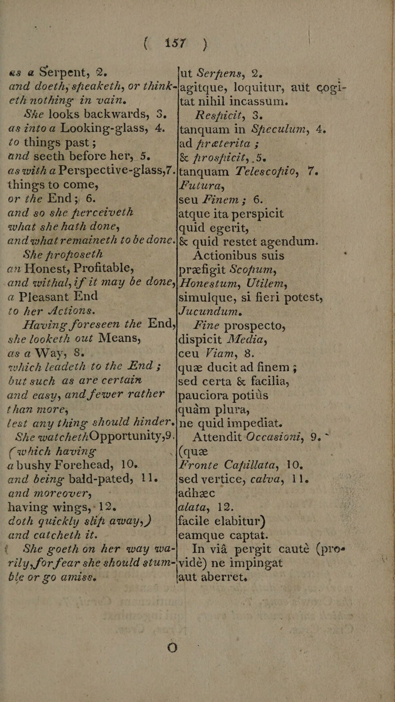 as a Serpent, 2. ut Serfiens, 2. and doethy speaketh, or think-lagitque, loquitur, aut cogi- eth nothing in vain. tat nihil incassum. Ske looks backwards, 3. Resficit, 3. as into a Looking-glass, 4. |tanquam in Speculum, 4. to things past ; ad Areterita ; und seeth before her, 5. & prospicit, 5e as with a Perspective-glass,7./tanquam i a> f. things to come, Futura, or the End; 6. seu Zinem; 6. and so she ferceiveth atque ita perspicit what she hath done, quid egerit, | and what remaineth to be done.|& quid restet agendum. She hrofioseth Actionibus suis an Honest, Profitable, preefigit Scofrum, and withal,if it may be done, Honestum, Utilem, a Pleasant End simulque, si fieri potest, to her Actions. Jucundum. Having foreseen the End) Fine prospecto, she looketh out Means, dispicit Media, as a Way, 8. ceu Viam, 8. which leadeth to the End; |quae ducit ad finem; but such as are certain sed certa & facilia, and easy, and fewer rather pauciora potiüs t han more, quàm plura, lest any thing should hinder.|ne quid impediat. She watchethOpportunity,9.| Attendit Occasioni, 9.^ (which having (que abushy Forehead, 10.. Fronte Cafüllata, 10. and being bald-pated, !1. [sed vertice, calva, 11. and moreover, adhac having wings, 12, alata, 12. doth quickly slip away, ) facile elabitur) and catcheth tt. eamque captat. { She goeth on her way wa-| In vid pergit caute (pros rily, for fear she should stum-vide) ne impingat ble or go amiss. : aut aberret.