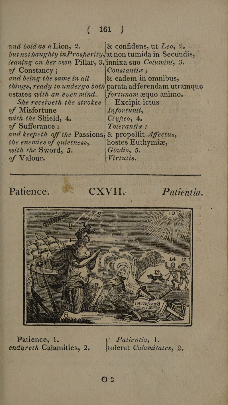 (461 ) und bold as a Lion, 2. &amp; confidens, ut Leo, 2. butnothaughty inProsperity,at non tumida in Secundis, | leaning on her own Pillar, 3.innixa suo Columini, 3. of Constancy ; Constantia ; and being the same in all &amp; eadem in omnibus, things, ready to undergo both parata adferendam utramque | estates with an even mind. |fortunam gequo animo. She receiveth the strokes | Excipit ictus   of Misfortune Infortunii, with the Shield, 4. Ciyfieo, 4. of Sufferance : Tolerantie : and keepfieth off the Passions, &amp; propellit Affectus, the enemies of quietness, hostes Euthymiz, with the Sword, 5. Gladio, 5. of Valour. ^ [Firtutis. Patience. ^ — CXVII. Patientia.    Patience, 1. * Patientia, |.