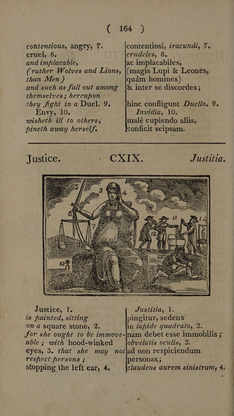 contentious, angry, 7. contentiosi, zracundi, 7. eruel, 8. . crudeles, 8. and implacable, ac implacabiles, (rather Wolves and Lions, (magis Lupi &amp; Leones, than Men ) quam homines) and such as fall out among | |&amp; inter se discordes; themselves ; hereufion — they fight in a Duel. 9. hinc confligunt Duello, 9.  Envy, 10. Invidia, 10. wisheth ill to others, malé cupiendo aliis, füneth away herself. |. conficit seipsam. Justice. ge 88.8 BG Justitia.   . Justice, t. | Justitia, l.. ie fainted, sitting pingitur, sedens on a square stone, 2. in lapide quadrato, 2. Jor she ought to be immove-|nam debet esse immobilis &gt; able ; with hood-winked lobvelatzs oculis, 3. eyes, 3. that she may notjad non respiciendum: veshect hersons ; personas; Stopping the left ear, 4. claudens aurem sinistram; 4:. *