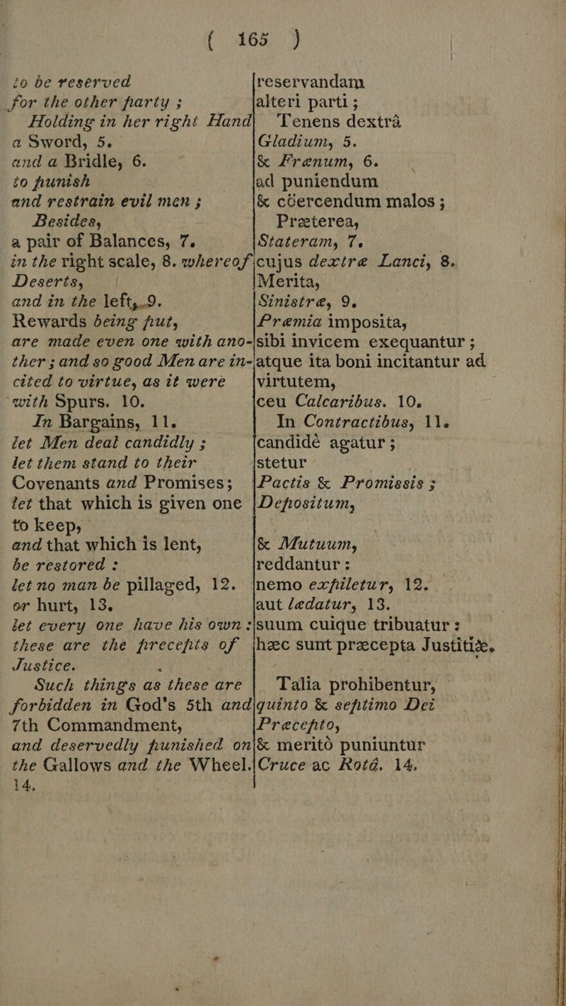 to be reserved for the other party ; reservandam a Sword, 5. and a Bridle, 6. io punish and restrain evil men ; Besides, a pair of Balances, 7. Gladium, 5. &amp; Frenum, 6. &amp; cGercendum malos ; Preeterea, Stateram, 7. Deserts, and in the left,_9. Rewards being fut, Merita, Sinistre, 9. Premia imposita, cited to virtue, as it were with Spurs. 10. In Bargains, 11, fet Men deal candidly ; let them stand to their Covenants and Promises; fet that which is given one to keep, and that which is lent, be restored: let no man be pillaged, 12. virtutem, ceu Calcaribus. 10. In Contractibus, 11. candidé agatur; stetur Pactis &amp; Promissis ; Depositum, &amp; Mutuum, reddantur : nemo exfiletur, 12. Justice. : Such things as these are Talia prohibentur, 7th Commandment, Pracefito, 14,
