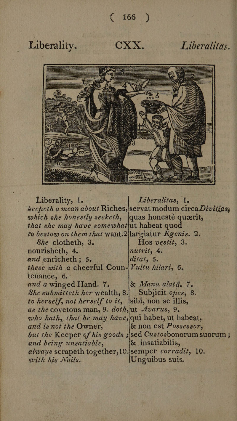 Liberality, ^ ^ CXX. Liberalitas.  Liberality, 1. Liberalitas, 1. keefheth a mean about Riches,'servat modum circa Divitias which she honestly seeketh, |quas honesté querit, that she may have somewhatut habeat quod to bestow on them that want.2|largiatur Egenis. 2. She clotheth, 3. Hos vestit, 3. nourisheth, 4. nutrit, .4. and enricheth ; 5. ditat, 5. these with a cheerful Coun-\Vultu hilari, 6. tenance, 6. and a winged Hand. 7. &amp; Manu alata, 7. She submitteth her wealth, 8. Subjicit ofes, 8. to herself, not herself to it, |sibi, non se illis, as the covetous man, 9. doth, ut Avarus, 9. who hath, that he may have) qui habet, ut habeat, and is not the Owner, &amp; non est Possessor, but the Keeper of his goods ied Custosbonorumsuorum ; and being unsatiable, &amp; insatiabilis, always scrapeth together, 10.|semper corradit, 10. with his Nails. lUnguibus suis. 