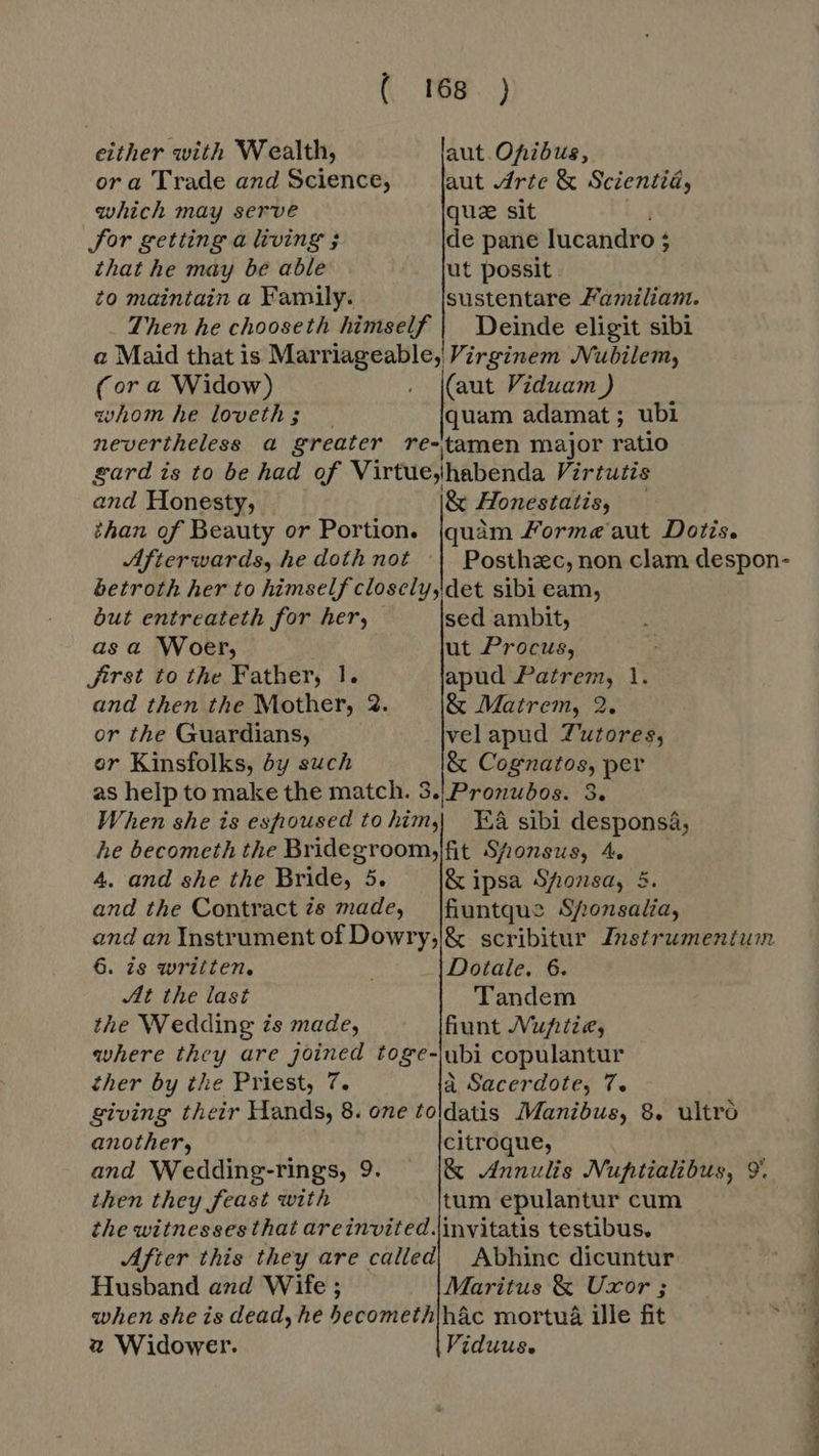 ( either with Wealth, ora Trade and Science, which may serve Jor getting a living ; that he may be able to maintain a Family. aut Ofibus, aut Arte &amp; Scientiá, que sit de pane lucandro ; 1 ut possit sustentare Familiam. (or a Widow) zvhom he loveth ; (aut Viduam ) quam adamat; ubi and Honesty, |&amp; Honestatis, Posthec, non clam despon- but entreateth for her, as a Woer, Jirst to the Father, 1. and then the Mother, 2 or the Guardians, or Kinsfolks, by such sed ambit, ut Procus, apud Patrem, 1. &amp; Matrem, 2. velapud Z'utores, &amp; Cognatos, per Ea sibi desponsa, 4. and she the Bride, 5. &amp; ipsa Sfionsa, 5. fiuntque Sponsalia, 6. is written. At the last the Wedding its made, Dotale. 6. Tandem fiunt JVupitie, ther by the Priest, 7. a Sacerdote, T. another, and Wedding-rings, 9 then they feast with citroque, &amp; Annulis Nuftialibus, 9 tum epulantur cum Husband and Wife ; 2 Widower. Maritus &amp; Uxor ; 7 Viduus. ie nde Ne nn gee de