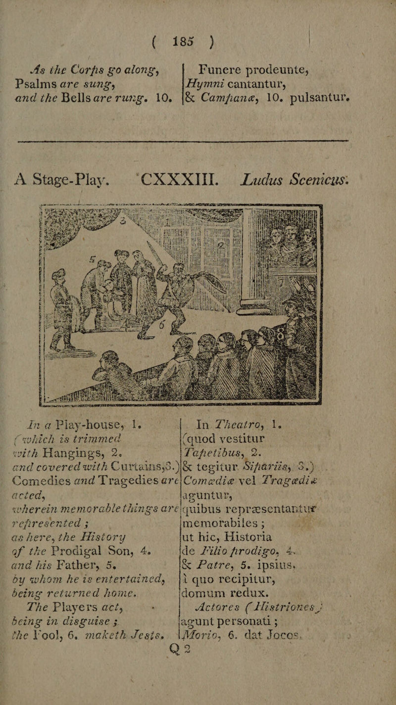 (389. ) | As ihe Corpfis go along, Funere prodeunte, Psalms are sung, Hymni cantantur, and the Bellsare rung. 10. |&amp; Campane, 10. pulsantur.  A Soc nda 'CXXXIII. |. Ludus Scenicus. il | ^ iil; M nf ili Mu i    i   ina Play-house, ve In Zheatro, 1. (which is trimmed (quod vestitur with Hangings, 2. Tahetibus, 2 and covered with Curiains,s. |&amp; tegitur. Sifariia, 3.) Comedies and Tragedies arc{Comedie vel Tragedi« acted, aguntur, wherein memorablethings are elquibus re presentantue refiresented ; memorabiles ; : as here, the History ut hic, Historia of the Prodigal Son, 4. de Zio firodigo, 4. and his Father, 5. &amp; Patre, 5. ipsius, by whom he is entertained, | |iquo recipitur, being returned home. domum redux. The Players act; : Actores ( Llistriones ; being in disguise ; agunt BA. j the Yool, 6. maketh Jesis,. \Morio, 6. dat Jocos. Q2