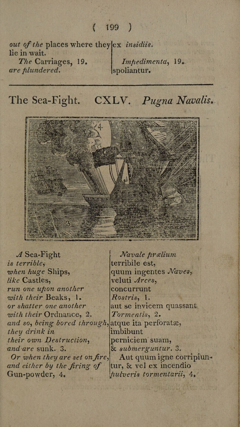 out of the places where theylex insidiis. lie in wait. The Carriages, 19, Impedimentd, 19. are plundered. spoliantur.   A Sea-Fight JVavale prelium is terrible, — terribile est, when huge Ships, quum ingentes JVaves; like Castles, veluti .4rces, run one ufton another concurrunt with their Beaks, 1. Rostris, 1l. i or shatter one another . .. |aut se invicem quassant, with their Ordnance, 2. Tormentis, 2. and so, being bored through,jatque ita perforate, they drink in imbibunt their own Destruciion, perniciem suam, and are sunk. 3. &amp; submerguntur. 3. Or when they are set on fire, Aut quum igne corripiun- and either by the firing of tur, &amp; vel ex incendio Gun-powder, 4, , inulveris tormentarii, 4, 