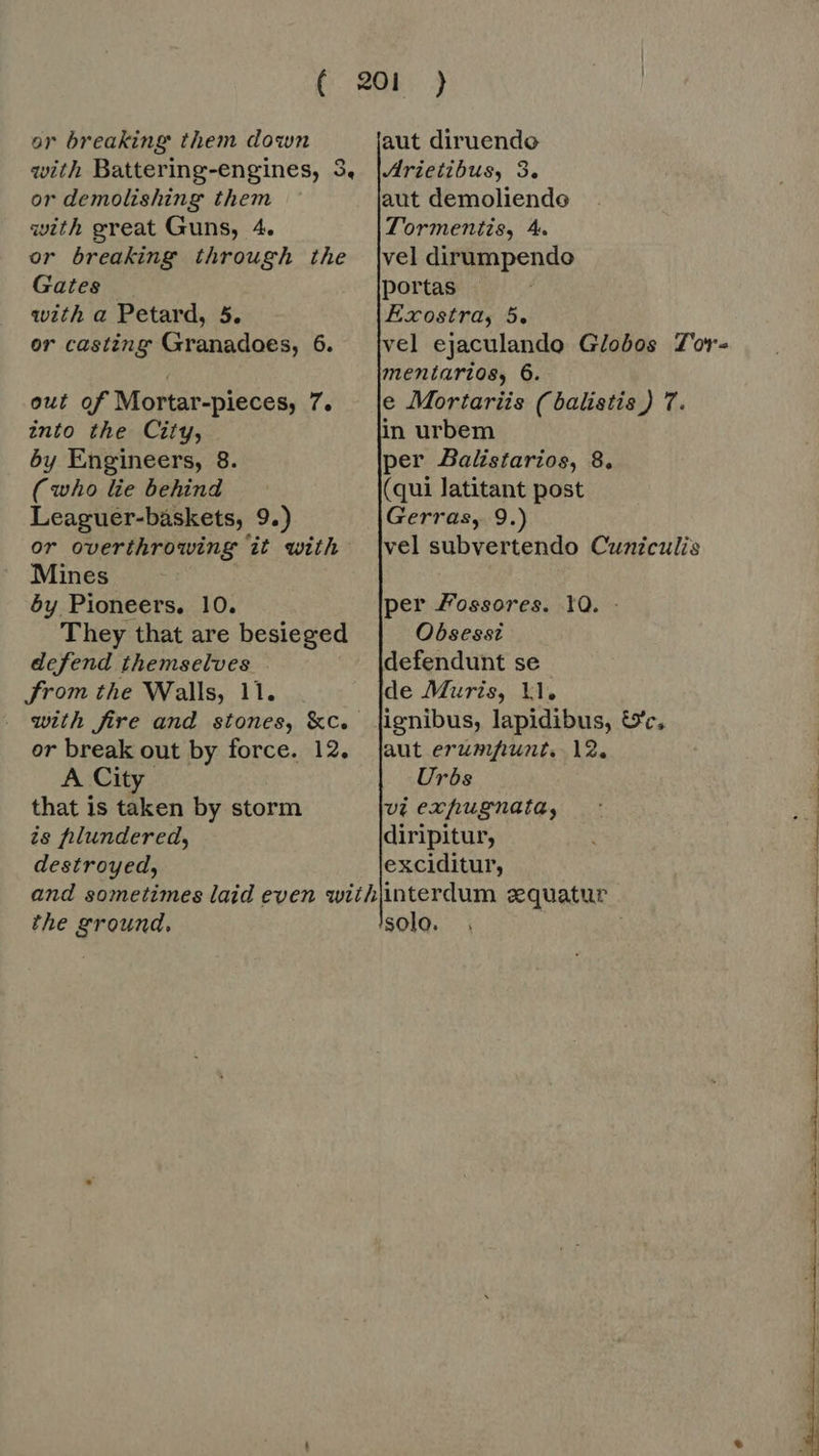 or breaking them down with Battering-engines, 3, or demolishing them with great Guns, 4. or breaking through the Gates — with a Petard, 5. or casting Granadoes, 6. out of Mortar-pieces, 7. into the City, by Engineers, 8. (who lie behind Leaguer-baskets, 9.) or overthrowing it with Mines | by Pioneers, 10. They that are besieged defend themselves From the Walls, 11. or break out by force. 12. A City that is taken by storm is filundered, destroyed, the ground,         Arietibus, 3. aut demoliende Tormentis, 4. vel ejaculando Globos Tor- mentarios, 6. e Mortariis (balistis) T. in urbem per Balistarios, 8, (qui latitant post Gerras, 9.) vel subvertendo Cuniculis per Fossores. 10. - Obsesst defendunt se de Muris, ll. ignibus, lapidibus, &amp;'c, aut erumfunt. 12. Urbs vi expugnata, interdum zquatur solo. . *