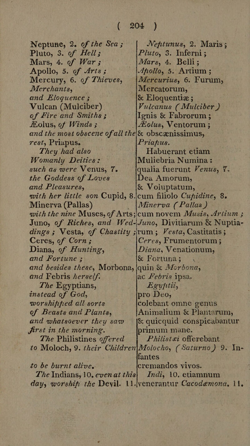 Neptune, 2. of the Sea ; Neptunus, 2. Maris; Pluto, 3. of Heil; Pluto, 3. Inferni ; Mars, 4. of War ; Mars, 4. Belli; Apollo, 5. of Arts ; Afollo, 5. Artium; Mercury, 6. of Thieves, | |Mercurius, 6. Furum, Merchants, Mercatorum, and Eloquence ; &amp; Eloquentiz ; Vulcan (Mulciber) Vulcanus ( Mulciber ) of Fire and Smiths ; Ignis &amp; Fabrorum ; olus, of Winds ; |#olus, V entorum ; and the most obscene of all the|&amp; obscaenissimus, rest, Priapus. Prianus. They had also | Habuerant etiam Womanly Deities: Muliebria Numina : such as were Venus, 7. qualia fuerunt Venus, Y. the Goddess of Loves Dea Amorum, and Pleasures, &amp; Voluptatum, with her little son Cupid, 8.|cum filiolo Cupidine, 8. Minerva (Pallas) . Minerva (Pallas) - with the nine Muses, of Arts;icum novem Musis, Artium ; Juno, of Riches, and Wed-|Juno, Divitiarum &amp; Nuptia- dings ; Vesta, of Chastity ; rum ; Vesta, Castitatis ; Ceres, of Corn ; Ceres, Frumentorum ; Diana, of Hunting, Diana, V enationum, and Fortune ; &amp; Fortuna; and besides these, Morbona, quin &amp; Morbona, and Febris herself, ac Febris ipsa. The Egyptians, Egyfitii, instead of God, pro Deo, worshifiped all sorts colebant omne genus of Beasts and Plants, Animalium &amp; Plantarum, and whatsoever they saw |&amp; quicquid conspicabantur Jirst in the morning. primum mane. The Philistines offered Philist ei offerebant to Moloch, 9. their Children|Molocho, ( Saturno ) 9. In- fantes to be burnt alive. cremandos vivos. The Indians, 10. evenat this| Indi, 10. etiamnum day, worship the Devil. 1l.jvenerantur Cacodemona, 11.