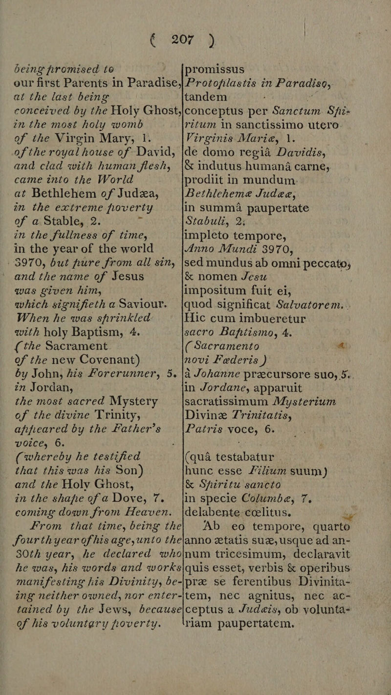 being promised to __ [promissus our first Parents in Paradise,| Prozofilastis in Paradiso, at the last being tandem conceived by ihe Holy Ghost,conceptus per Sanctum Sfi- in the most holy womb ritum in sanctissimo utero. of the Virgin Mary; 1. Virginis Mar ie, 1. ofthe royal house of David, |de domo regia Davidis, and clad with human flesh, |&amp; indutus humana carne, came into the World prodiit in mundum. at Bethlehem of Judza, Bethleheme Judee, in the extreme poverty in summa paupertate of a Stable, 2. T Stabuli, 2; in the fullness of time, impleto tempore, in the year of the world Anno Mundi 3970, 5970, but pure from all sin, |sed mundus ab omni peccato; and the name of Jesus &amp; nomen Jesu was given him, impositum fuit ei, which signifieth a Saviour. |quod significat Salvatorem.. When he was sprinkled Hic cum imbueretur with holy Baptism, 4. sacro Bafitismo, 4. (the Sacrament ( Sacramento a of the new Covenant) novi Federis ) by John, his Forerunner, 5. à Johanne praecursore suo, 5. in Jordan, in Jordane, apparuit the most sacred Mystery sacratissimum Mysterium of the divine 'Trinity, Divine Z'rznitatis, afifieared by the Father's — |Patris voce, 6. voice, 6. i; (whereby he testified (quà testabatur . that this was his Son) hunc esse Z7/ium suum) and the Holv Ghost, &amp; Shiritu sancto in the shafie of a Dove, 7. [in specie Columbe, 7, coming down from Heaven. |delabente-coelitus. m From that time, being the) Ab eo tempore, quarto fourth year of his age,unto the|anno zetatis sux, usque ad an- 30th year, he declared whojnum tricesimum, declaravit he was, his words and works{quis esset, verbis &amp; operibus manifesting his Divinity, be-\pre se ferentibus Divinita- ing neither owned, nor enter-'tem, nec agnitus, nec ac- tained by the Jews, because|ceptus a Judeis, ob yolunta- of his voluntary poverty. riam paupertatem.
