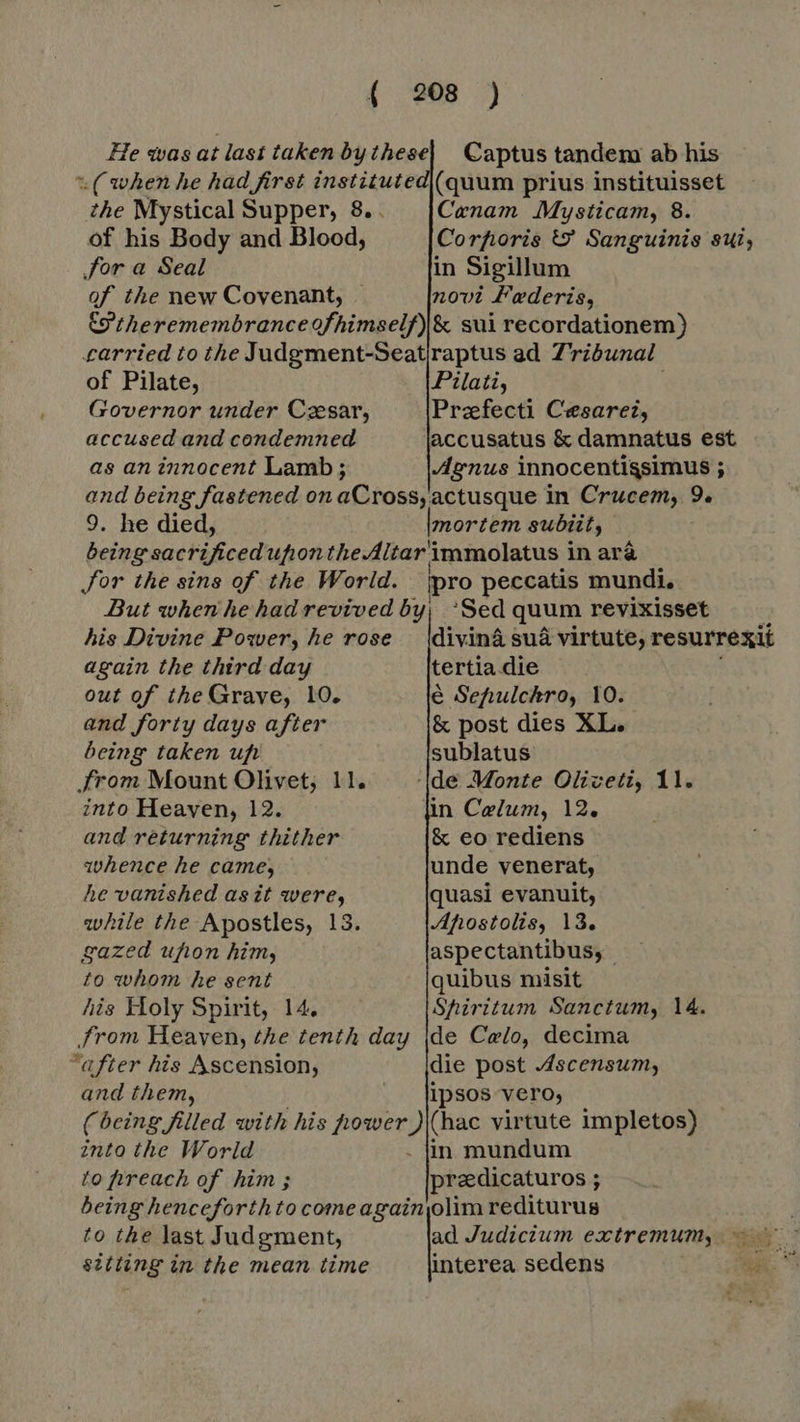 Captus tandem ab his the Mystical Supper, 8. . of his Body and Blood, for a Seal of the new Covenant, . Canam Mysticam, 8. Corfioris &amp; Sanguinis sui, of Pilate, Governor under Cesar, accused and condemned as an innocent Lamb; 9. he died, mortem subiit, his Divine Posver, he rose again the third day out of the Grave, 10. and forty days after being taken uf ‚from Mount Olivet; 11. into Heaven, 12. and returning thither whence he came, he vanished asit were, while the Apostles, 13. gazed ufton him, to whom he sent his Holy Spirit, 14, from Heaven, the tenth day “after his Ascension, and them, divinâ sua virtute, resurrexit tertia die é Sehulchro, 10. &amp; post dies XL. sublatus in Celum, 12, &amp; eo rediens unde venerat, quasi evanuit, Afostolis, 13. aspectantibus, quibus misit Shiritum Sanctum, 14. de Celo, decima die post Ascensum, ipsos vero, into the World to preach of him ; preedicaturos ; ; to the last Judgment, sitting in the mean time ad Judicium extremum, ~~ interea sedens BS