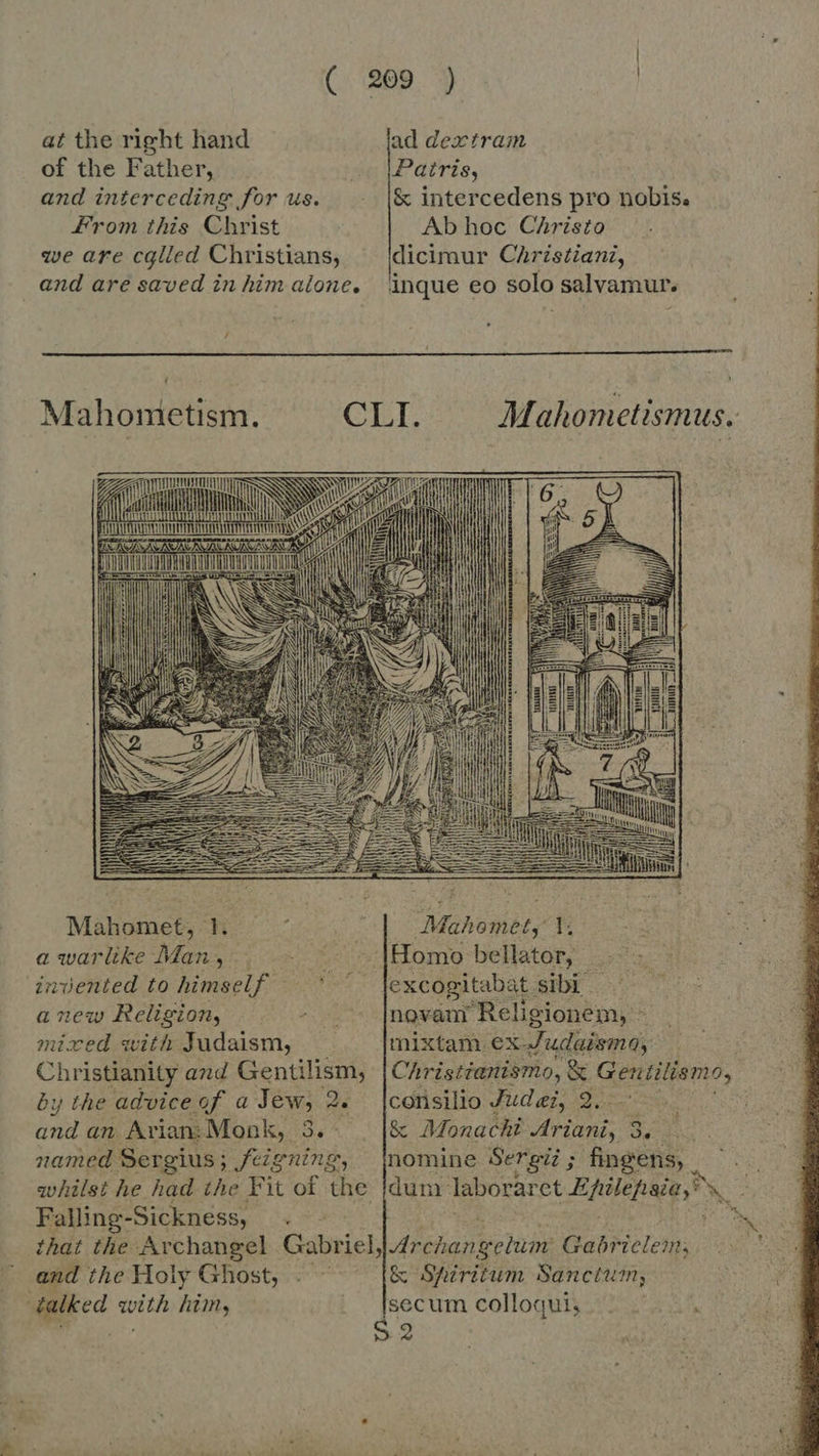 at the right hand ad dextram of the Father, —- Patris, and interceding for us. &amp; intercedens pro nobis. From this Christ Ab hoc Christo we are cglled Christians, ^ (dicimur Christiani, and are saved in him alone, inque eo solo salvamur. /  Mah ometism. GI Mahometismus.: MR ED ec n un in palum io p n GLARE TEN INIT i EDU i S   Mahomet, 1 ; : ie Mahomet, 1: a warlike Man, {Homo bellator, invented to himself ' jexcogitabat sibi a new Religion, ^ .' |novanr Religionem, - mixed with Judaism, [mixtam ex Judaisma, Christianity and Gentilism, Christianismo, &amp; Geutilismo, by the advice of a Jew, 2. |consilio Judei, 2... and an Arian: Monk, a^ &amp; Monachi Ariani, 3. . named Sergius ; feigning, nomine Sergi; ; fingens, whilst he had the Fit of the jdum- laboraret Epilepsia, s, : Falling-Sickness, ee, * that the Archangel Gabriel, Archanwcline Gabrielem; and the Holy Ghost, . — &amp; Spiritum Sanctum; talked with him, Lys um colloqui, 2 