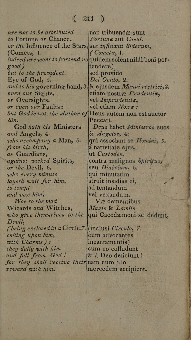 Cx ot“) are not to be attributed non tribuendz sunt to Fortune or Chance, Fortune aut Casui. or the Influence of the Starsjaut influxui Siderum, (Comets, 1. ( Comete, 1. indeed are wont to fortend no|quidem solent nihil boni por- good ) tendere) but to the provident sed provido Eye of God, 2. . Dei Oculo, 2 and to his governing hand, 3.|/&amp; ejusdem Manu rectrici, 3. even our Sights, etiam nostre Prudentie, or Oversights, vel Imprudentia, or even our Faults: vel etiam JVoxe : but God is not the Author of |Deus autem non est auctor Sin. Peccati. God hath his Ministers | Deus habet, Ministros suos . and Angels, 4. &amp; Angelos, 4 who accompany a Man, 5. {qui associant se Horas, 5. from his birth, {a nativitate ejus; as Guardians, . |ut Custodes, i against wicked Spirits, contra malignos Shirkusy - or the Devil, 6. seu Diabolum, 6. ;  who every minute qui minutatim : layeth wait for him, struit insidias ei, i | to tempt ad tentandum and vex him. vel vexandum. Woe to the mad Ve dementibus Wizards and Witches, Magis &amp; Lamiis | who give themselves to the [qui Cacodemoni se dedunt, Devil, (being enclosed in a Circle,7 calling uhon him, with Charms ) ; they dally with him cum eo colludunt and fall from God! &amp; a Deo deficiunt! for they shall receive theirjnam cum illo reward with him. mercedem accipient.       „(inclusi Czreulo, 7. eum advocantes incantamentis) 