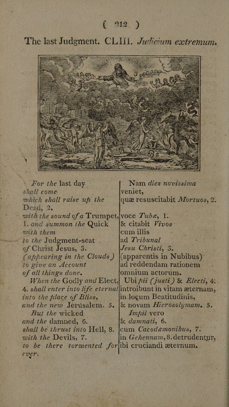  ' For the last day Nam dies novissima shall come veniet, which shall raise uf: the qua resuscitabit Mortuos, 2. with the sound ofa 'Trumpet,voce Tube, 1. l.and summon the Quick |&amp; citabit Vivos: with them cum illis to the Judgment-seat . ad Tribunal of Christ Jesus, 3. Jesu Christi, 3. (appearing in the Clouds) |(apparentis in Nubibus) to give an Account ad reddendam rationem of ali things done. omnium actorum. When the Godly and Elect;| Ubi Az (justi) &amp; Electi, A. 4. shall enter into life eternallintroibunt in vitam eternam, into the filace of Bliss, in locum Beatitudinis, and the new Jerusalem. 5. |&amp; novam Mierosolymam, 5. But the wicked Imfii vero and the damned, 6. &amp; damnati, 6. shall be thrust into Hell, 8. |cum Cacodemonibus, 7. with the Devils, 7. in Gehennam,8.detrudentur, io be there tormented for|ibi cruciandi eternum.. ever. : a al i a ee ae ee