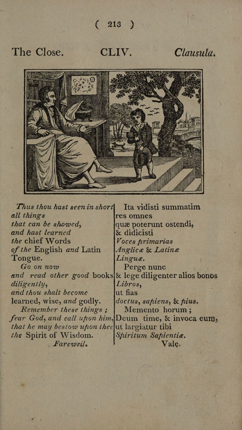 IMS The Close. CLIV. Clausula: dd al  ud iif Thus thou hast geeninshort| Ita vidisti summatim all things res omnes that can be showed, que poterunt ostendi, and hast learned &amp; didicisti the chief Words Voces hirimarias of the English and Latin |.4nglice &amp; Latine Tongue. Lingue. Go on now Perge nunc and read other good books|&amp; lege diligenter alios bonos diligenily, Libros, and thou shalt become ut fias learned, wise, and godly. _|doctus, sapiens, &amp; fius. Remember these things ; Memento horum ; fear God, and call ufion him [Deum time, &amp; invoca eum, that he may bestow upon theefut largiatur tibi the Spirit of Wisdom. Spiritum Safientie. Farewell. Vale.