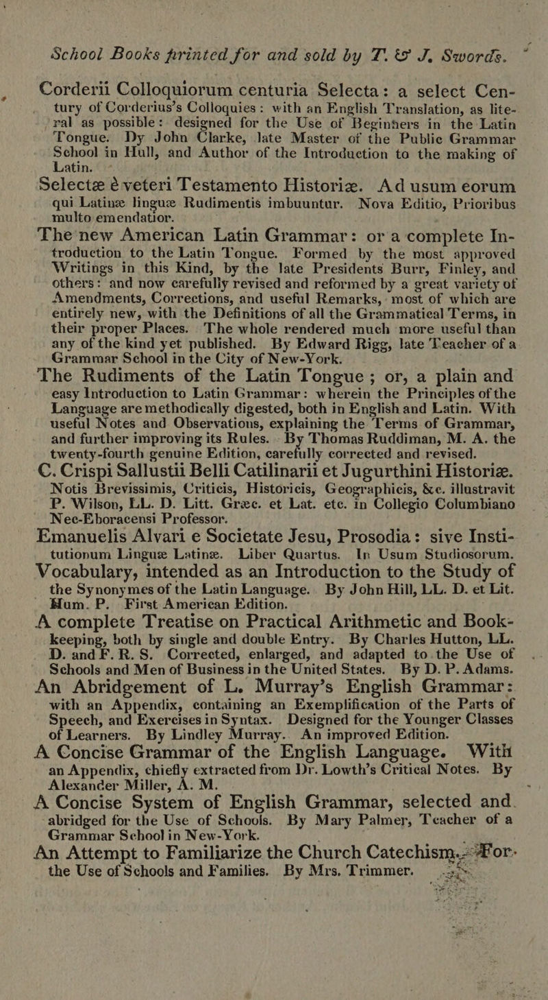 School Books printed for and sold by T. &amp; J. Swords. Corderii Colloquiorum centuria Selecta: a select Cen- tury of Corderius’s Colloquies : with an English Translation, as lite- ral as possible: designed for the Use of Beginners in the Latin Tongue. Dy John Clarke, late Master of the Public Grammar DM in Hull, and Author of the Introduction to the making of atin. Selecte è veteri Testamento Historie. Ad usum eorum qui Latine linguz Rudimentis imbuuntur. Nova Editio, Prioribus multo emendatior. The new American Latin Grammar: or a complete In- troduction to the Latin Tongue. Formed by the most approved Writings in this Kind, by the late Presidents Burr, Finley, and others: and now carefully revised and reformed by a great variety of Amendments, Corrections, and useful Remarks, most of which are entirely new, with the Definitions of all the Grammatieal Terms, in their proper Places. The whole rendered much more useful than any of the kind yet published. By Edward Rigg, late Teacher of a Grammar School in the City of New-York. The Rudiments of the Latin Tongue ; or, a plain and easy Introduction to Latin Grammar: wherein the Principles ofthe Language are methodically digested, both in English and Latin. With useful Notes and Observations, explaining the Terms of Grammar, and further improving its Rules. By Thomas Ruddiman, M. A. the twenty-fourth genuine Edition, carefully corrected and revised. C. Crispi Sallustii Belli Catilinarii et Jugurthini Historiz. Notis Brevissimis, Criticis, Historicis, Geographicis, &amp;c. illustravit P. Wilson, LL. D. Litt. Gree. et Lat. etc. in Collegio Columbiano Nee-Eboracensi Professor. Emanuelis Alvari e Societate Jesu, Prosodia: sive Insti- tutionum Lingue Latine. Liber Quartus. In Usum Studiosorum, Vocabulary, intended as an Introduction to the Study of the Synonymes of the Latin Language. By John Hill, LL. D. et Lit. Hum. P. First American Edition. A complete Treatise on Practical Arithmetic and Book- keeping, both by single and double Entry. By Charles Hutton, LL. D. and F. R. S. Corrected, enlarged, and adapted to the Use of Schools and Men of Business in the United States. By D. P. Adams. An Abridgement of L. Murray's English Grammar: with an Appendix, containing an Exemplification of the Parts of Speech, and Exercisesin Syntax. Designed for the Younger Classes of Learners. By Lindley Murray. An improved Edition. t A Concise Grammar of the English Language. With an Appendix, chiefly extracted from Dr. Lowth's Critieal Notes. By Alexander Miller, A. M. A Concise System of English Grammar, selected and. abridged for the Use of Schools. By Mary Palmer, Teacher of a Grammar School in New-York. : 3 An Attempt to Familiarize the Church Catechism.-?For- the Use of Schools and Families. By Mrs. Trimmer. . PAS