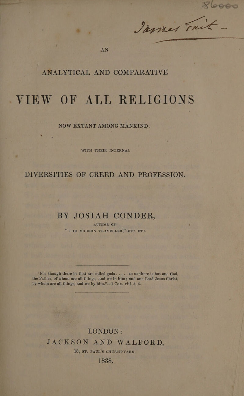 ANALYTICAL AND COMPARATIVE VIEW OF ALL RELIGIONS NOW EXTANT AMONG MANKIND: WITH THEIR INTERNAL DIVERSITIES OF CREED AND PROFESSION. BY JOSIAH CONDER, AUTHOR OF ‘““THE MODERN TRAVELLER,” ETC. ETC. ‘“For though there be that are called gods..... to us there is but one God, the Father, of whom are all things, and we in him; and one Lord Jesus Christ, by whom are all things, and we by him.”—1 Cor. viii. 5, 6. LONDON: JACKSON AND WALFORD, 18, ST. PAUL’S CHURCH-YARD. 1838,