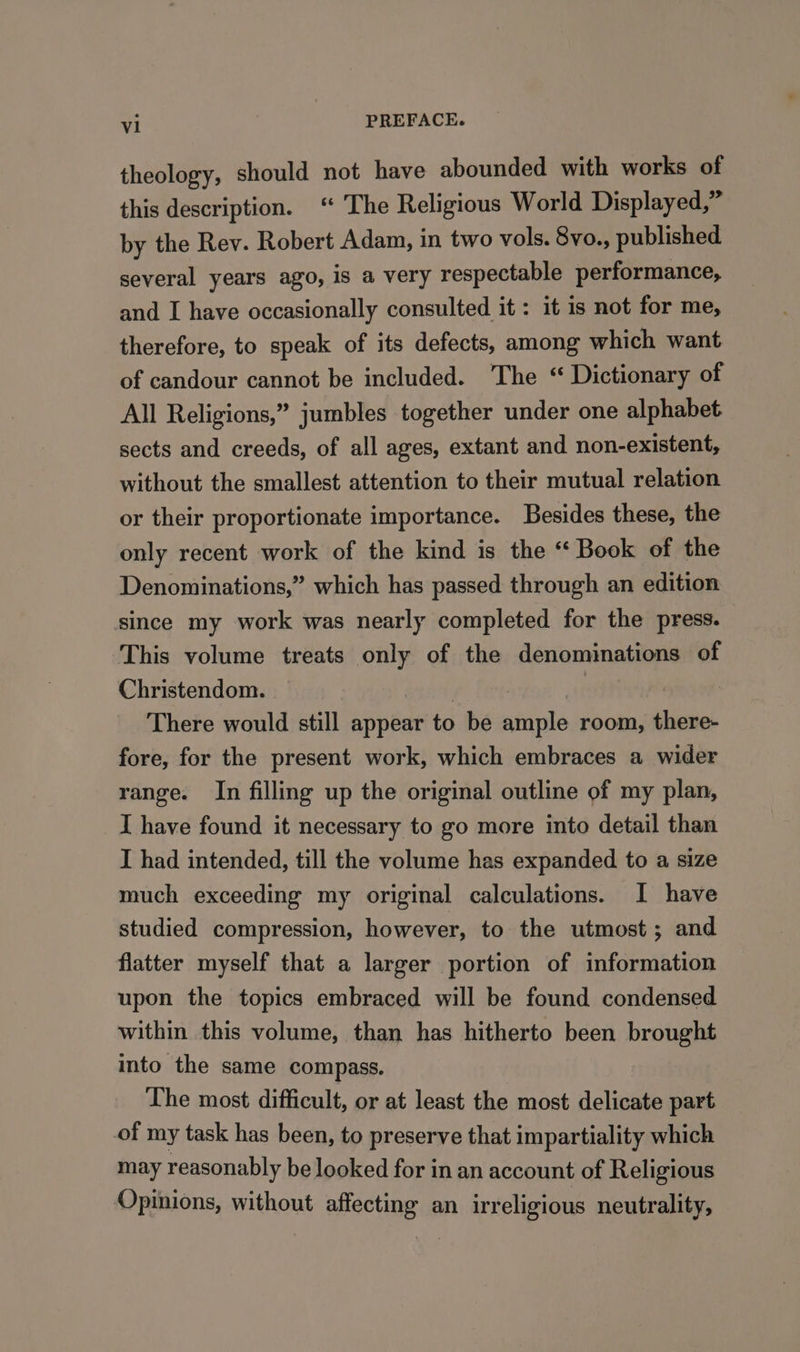 theology, should not have abounded with works of this description. “ The Religious World Displayed,” by the Rev. Robert Adam, in two vols. 8vo., published several years ago, is a very respectable performance, and I have occasionally consulted it : it is not for me, therefore, to speak of its defects, among which want of candour cannot be included. The “ Dictionary of All Religions,” jumbles together under one alphabet sects and creeds, of all ages, extant and non-existent, without the smallest attention to their mutual relation or their proportionate importance. Besides these, the only recent work of the kind is the “ Book of the Denominations,” which has passed through an edition since my work was nearly completed for the press. This volume treats st of the denominations of Christendom. | There would still appear to be srials room, there- fore, for the present work, which embraces a wider range. In filling up the original outline of my plan, I have found it necessary to go more into detail than I had intended, till the volume has expanded to a size much exceeding my original calculations. I have studied compression, however, to the utmost; and flatter myself that a larger portion of information upon the topics embraced will be found condensed within this volume, than has hitherto been brought into the same compass. The most difficult, or at least the most delicate part of my task has been, to preserve that impartiality which may reasonably be looked for in an account of Religious Opinions, without affecting an irreligious neutrality,