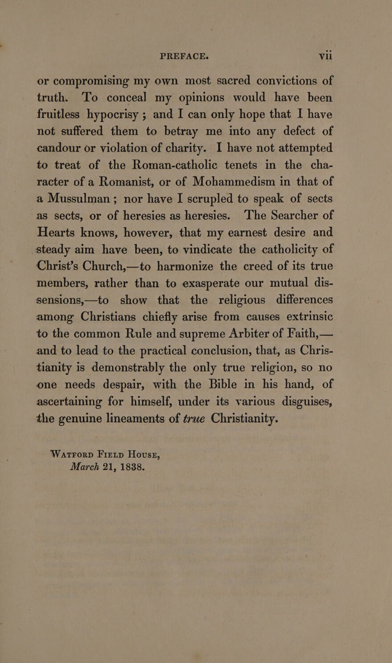 or compromising my own most sacred convictions of truth. ‘To conceal my opinions would have been fruitless hypocrisy ; and I can only hope that I have not suffered them to betray me into any defect of candour or violation of charity. 1 have not attempted to treat of the Roman-catholic tenets in the cha- racter of a Romanist, or of Mohammedism in that of a Mussulman ; nor have I scrupled to speak of sects as sects, or of heresies as heresies. The Searcher of Hearts knows, however, that my earnest desire and steady aim have been, to vindicate the catholicity of Christ’s Church,—to harmonize the creed of its true members, rather than to exasperate our mutual dis- sensions,—to show that the religious differences among Christians chiefly arise from causes extrinsic to the common Rule and supreme Arbiter of Faith, — and to lead to the practical conclusion, that, as Chris- tianity is demonstrably the only true religion, so no one needs despair, with the Bible in his hand, of ascertaining for himself, under its various disguises, the genuine lineaments of true Christianity. Wartrorp Fretp Hovss, March 21, 1838.