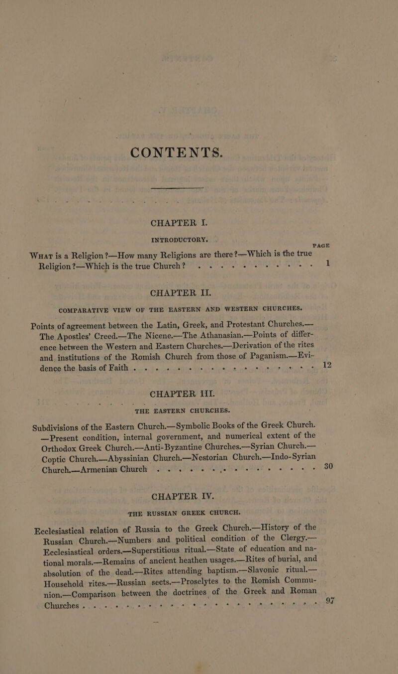 CONTENTS. CHAPTER I. INTRODUCTORY. | PAGE Wuar is a Religion ?—How many Religions are there ?—Which is the true Religion ?—Which is the true Church? . . - + #@ + + + es 1 CHAPTER II. COMPARATIVE VIEW OF THE EASTERN AND WESTERN CHURCHES. Points of agreement between the Latin, Greek, and Protestant Churches.— The Apostles’ Creed.—The Nicene.—The Athanasian.—Points of differ- ence between the Western and Eastern Churches.—Derivation of the rites and. institutions of the Romish Church from those of Paganism.—Evi-~ eecathanbasia Ol Baitttl. wd... ca tins Ws wh ieee ante nity ce Gee CHAPTER III. ‘THE EASTERN CHURCHES. Subdivisions of the Eastern Church.—Symbolic Books of the Greek Church. —Present condition, internal government, and numerical extent of the Orthodox Greek Church.—Anti-Byzantine Churches.—Syrian Church.— Coptic Church.—Abyssinian Church.—Nestorian Church.—Indo-Syrian Church.--Armeniat® Corel DAPCOOY9 tg HAO. te. ORT oe i 80 CHAPTER IV. THE RUSSIAN GREEK CHURCH. Ecclesiastical relation of Russia to the Greek Church.—History of the Russian Church.—Numbers and political condition of the Clergy.— Ecclesiastical orders.—Superstitious ritual.—State of education and na- tional morals.—Remains of ancient heathen usages.—Rites of burial, and absolution of the dead.—Rites attending baptism.—Slavonie ritual.— Household rites.—Russian sects.—Proselytes to the Romish Commu- nion.—Comparison between the doctrines of the Greek and Roman . Bee PRA LPO oe yo O's. San we Pd ogaming kT