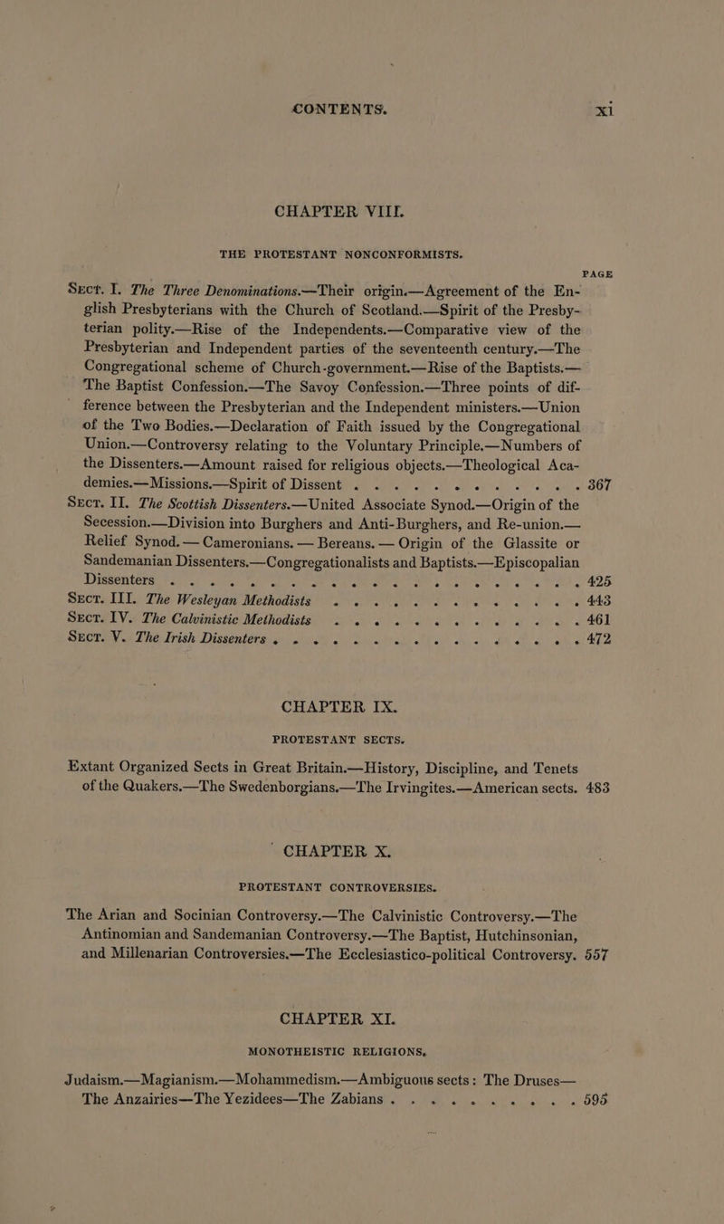 CHAPTER VIII. THE PROTESTANT NONCONFORMISTS. Sect. I. The Three Denominations.—Their origin——Agreement of the En- glish Presbyterians with the Church of Scotland.—Spirit of the Presby- terian polity.—Rise of the Independents.—Comparative view of the Presbyterian and Independent parties of the seventeenth century.—The Congregational scheme of Church-government.—Rise of the Baptists. — The Baptist Confession.—The Savoy Confession.—Three points of dif- ference between the Presbyterian and the Independent ministers.—Union of the Two Bodies.—Declaration of Faith issued by the Congregational Union.—Controversy relating to the Voluntary Principle.—Numbers of the Dissenters.—Amount raised for religious objects.—Theological Aca- demies.—Missions.—Spirit of Dissent . . . . . 2 « Sect. II. The Scottish Dissenters.—United Associate Synod. erat of the Secession.—Division into Burghers and Anti-Burghers, and Re-union.— Relief Synod. — Cameronians. — Bereans. — Origin of the Glassite or Sandemanian Dissenters.—Congregationalists and Baptists.—Episcopalian Drgseatere Vays Orta ah aC ae ee ae A ae TOe en ok atl g 425 Sect. III. The Wesleyan Methodists . . 2... 2 6 6 w « 0 tw 448 spore V.; The Calvinistic'Methadists 0's 6 ee) we ee 461 OE Sy i Fetish Disseutera sy) tune 2) Daw ttaly stile’ sy. 2, Pi i'n, whe eAT CHAPTER IX. PROTESTANT SECTS. Extant Organized Sects in Great Britain—History, Discipline, and Tenets of the Quakers.—The Swedenborgians.—The Irvingites.—American sects. 483 ' CHAPTER X. PROTESTANT CONTROVERSIES. The Arian and Socinian Controversy.—The Calvinistic Controversy.—The Antinomian and Sandemanian Controversy.—The Baptist, Hutchinsonian, and Millenarian Controversies—The Ecclesiastico-political Controversy. 557 CHAPTER XI. MONOTHEISTIC RELIGIONS, Judaism.— Magianism.—Mohammedism.—Ambiguous sects : The Druses— The Anzairies—The Yezidees—The Zabians. . . . . ... » 595