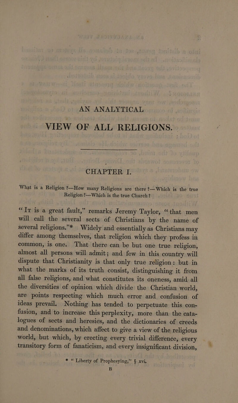 AN ANALYTICAL VIEW OF ALL RELIGIONS. | CHAPTER I. What is a Religion ?—How many Religions are there ?—Which is the true Religion ?—Which is the true Church ? “Ir is a great fault,” remarks Jeremy Taylor, “that men will call the several sects of Christians by the name of several religions.”* Widely and essentially as Christians may differ among themselves, that religion which they profess in common, is one. That there can be but one true religion, almost all persons will admit; and few in this country will dispute that Christianity is that only true religion: but in what the marks of its truth consist, distinguishing it from all false religions, and what constitutes its oneness, amid. all the diversities of opinion which divide the Christian world, are points respecting which much error and. confusion. of ideas prevail. Nothing has tended to perpetuate this con- fusion, and to increase this perplexity, more than the cata- logues of sects and heresies, and the dictionaries of. creeds and denominations, which affect to give a view of the religious world, but which, by erecting every trivial difference, every transitory form of fanaticism, and every insignificant division, * “ Liberty of Prophesying,” § xvi. B