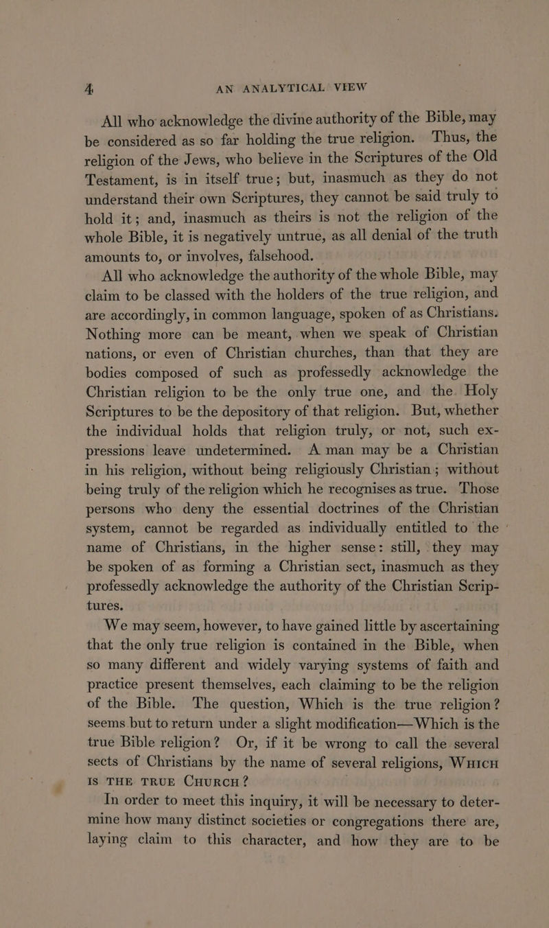 A, AN ANALYTICAL’ VFEW All who acknowledge the divine authority of the Bible, may be considered as so far holding the true religion. Thus, the religion of the Jews, who believe in the Scriptures of the Old Testament, is in itself true; but, inasmuch as they do not understand their own Scriptures, they cannot be said truly to hold it; and, inasmuch as theirs is not the religion of the whole Bible, it is negatively untrue, as all denial of the truth amounts to, or involves, falsehood. All who acknowledge the authority of the whole Bible, may claim to be classed with the holders of the true religion, and are accordingly, in common language, spoken of as Christians. Nothing more can be meant, when we speak of Christian nations, or even of Christian churches, than that they are bodies composed of such as professedly acknowledge the Christian religion to be the only true one, and the. Holy Scriptures to be the depository of that religion. But, whether the individual holds that religion truly, or not, such ex- pressions leave undetermined. A man may be a Christian in his religion, without being religiously Christian; without being truly of the religion which he recognises as true. ‘Those persons who deny the essential doctrines of the Christian system, cannot be regarded as individually entitled to the ' name of Christians, in the higher sense: still, they may be spoken of as forming a Christian sect, inasmuch as they professedly acknowledge the authority of the Christian Scrip- tures. We may seem, however, to have gained little bi eee ee that the only true religion is contained in the Bible, when so many different and widely varying systems of faith and practice present themselves, each claiming to be the religion of the Bible. The question, Which is the true religion? seems but to return under a slight modifieation— Which is the true Bible religion? Or, if it be wrong to call the several sects of Christians by the name of several religions, WHICH Is THE TRUE CHURCH? In order to meet this inquiry, it will be necessary to deter- mine how many distinct societies or congregations there are, laying claim to this character, and how they are to be