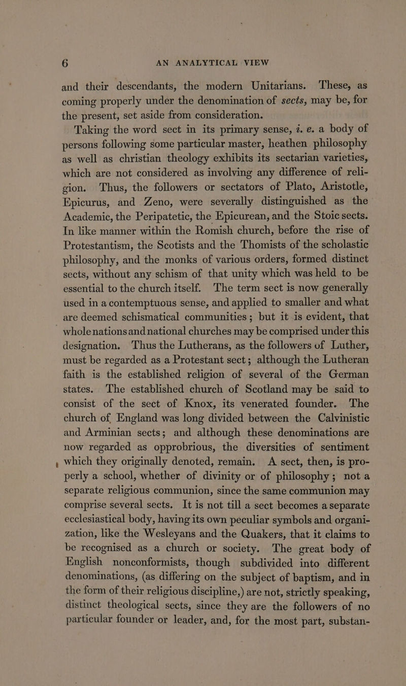 and their descendants, the modern Unitarians. These, as coming properly under the denomination of sects, may be, for the present, set aside from consideration. Taking the word sect in its primary sense, 7. e. a body of persons following some particular master, heathen philosophy as well as christian theology exhibits its sectarian varieties, which are not considered as involving any difference of reli- gion. Thus, the followers or sectators of Plato, Aristotle, Epicurus, and Zeno, were severally distinguished as the Academic, the Peripatetic, the Epicurean, and the Stoic sects. In like manner within the Romish church, before the rise of Protestantism, the Scotists and the Thomists of the scholastic philosophy, and the monks of various orders, formed distinct sects, without any schism of that unity which was held to be essential to the church itself. The term sect is now generally used in a contemptuous sense, and applied to smaller and what whole nations and national churches may be comprised under this designation. ‘Thus the Lutherans, as the followers uf Luther, must be regarded as a Protestant sect; although the Lutheran faith is the established religion of several of the German states. The established church of Scotland may be said to consist of the sect of Knox, its venerated founder. The church of, England was long divided between the Calvinistic and Arminian sects; and although these denominations are now regarded as opprobrious, the diversities of sentiment which they originally denoted, remain. A sect, then, is pro- perly a school, whether of divinity or of philosophy; not a separate religious communion, since the same communion may comprise several sects. It is not till a sect becomes a separate ecclesiastical body, having its own peculiar symbols and organi- zation, like the Wesleyans and the Quakers, that it claims to be recognised as a church or society. The great body of English nonconformists, though subdivided into different denominations, (as differing on the subject of baptism, and in the form of their religious discipline,) are not, strictly speaking, distinct theological sects, since they are the followers of no particular founder or leader, and, for the most part, substan-