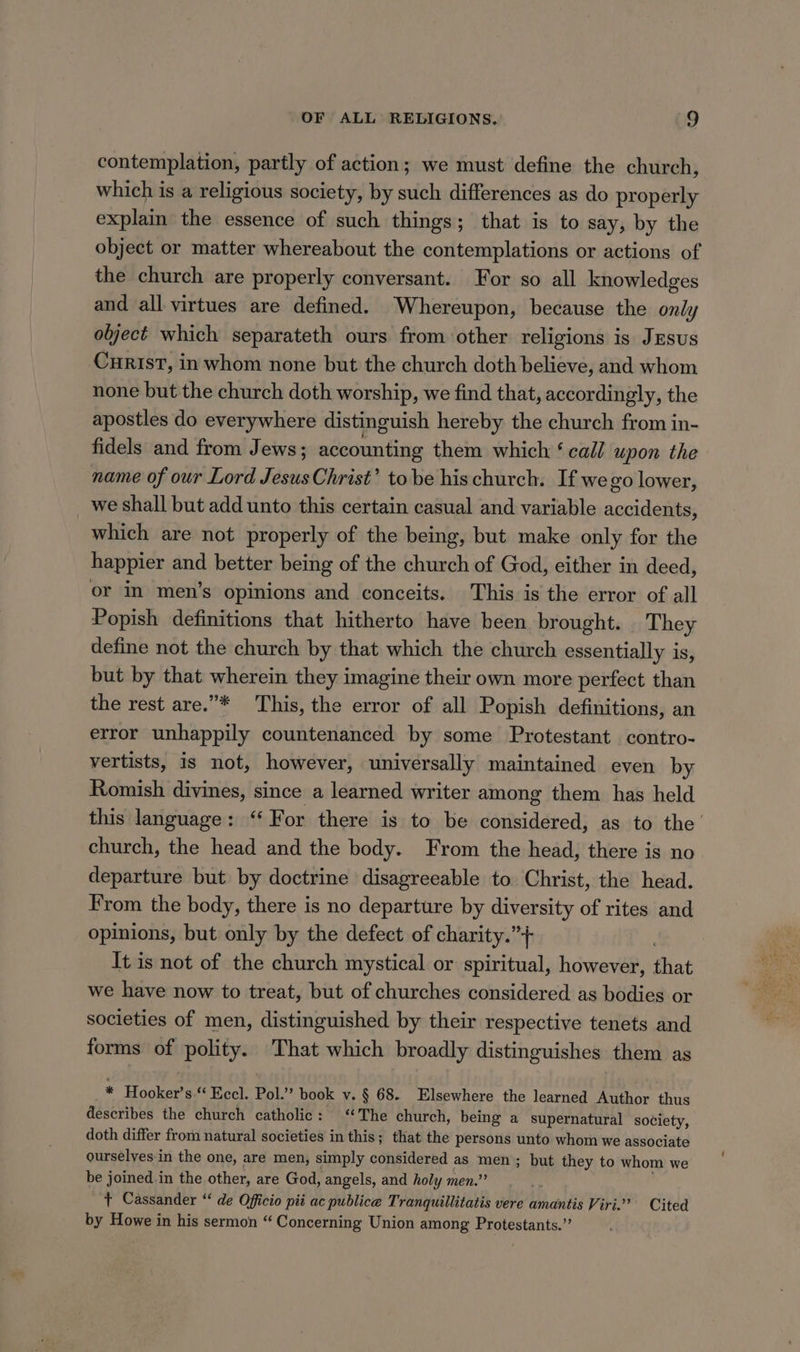 contemplation, partly of action; we must define the church, which is a religious society, by wdéh differences as do properly explain the essence of such things; that is to say, by the object or matter whereabout the contemplations or actions of the church are properly conversant. For so all knowledges and all virtues are defined. Whereupon, because the only olject which separateth ours from other religions is Jesus CuristT, in whom none but the church doth believe, and whom none but the church doth worship, we find that, accordingly, the apostles do everywhere distinguish hereby the church from in- fidels and from Jews; accounting them which ‘ call upon the name of our Lord Fcc Christ’ tobe his church. If we go lower, we shall but add unto this certain casual and variable accidents, which are not properly of the being, but make only for the happier and better being of the church of God, either in deed, or im men’s opinions and conceits. This is the error of all Popish definitions that hitherto have been brought. They define not the church by that which the church essentially is, but by that wherein they imagine their own more perfect than the rest are.”* This, the error of all Popish definitions, an error unhappily countenanced by some Protestant contro- vertists, is not, however, universally maintained even by Romish divines, since a learned writer among them has held this language: ‘For there is to be considered, as to the’ church, the head and the body. From the head, there is no departure but by doctrine disagreeable to. Christ, the head. From the body, there is no departure by diversity of rites and opinions, but only by the defect of charity.”+ It is not of the church mystical or spiritual, however, that we have now to treat, but of churches considered. as bodies or societies of men, distinguished by their respective tenets and forms of polity. That which broadly distinguishes them as * Hooker’s “ Eccl. Pol.” book v. § 68. Elsewhere the learned Author thus describes the church catholic: ‘The church, being a supernatural society, doth differ from natural societies in this; that the persons unto whom we associate ourselyes:in the one, are men, simply considered as men; but they to whom we be joined.in the other, are God, angels, and holy men.” + Cassander “ de Officio pit ac publice Tranquillitatis vere amantis Viri.’ Cited by Howe in his sermon “ Concerning Union among Protestants.”’