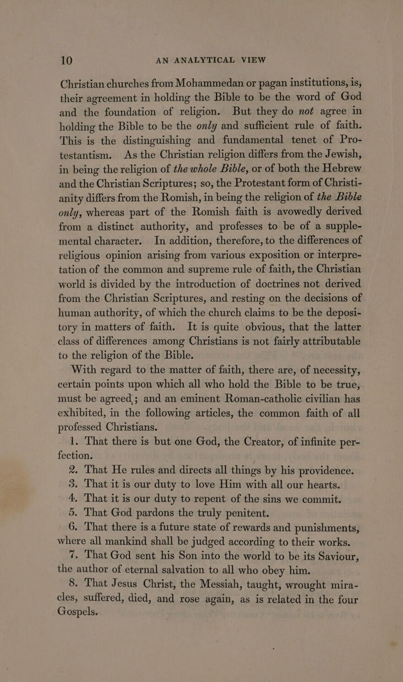 Christian churches from Mohammedan or pagan institutions, is, their agreement in holding the Bible to be the word of God and the foundation of religion. But they do not agree in holding the Bible to be the ondy and sufficient rule of faith. This is the distinguishing and fundamental tenet of Pro- testantism. As the Christian religion differs from the Jewish, in being the religion of the whole Bible, or of both the Hebrew and the Christian Scriptures; so, the Protestant form of Christi- anity differs from the Romish, in being the religion of the Bible only, whereas part of the Romish faith is avowedly derived from a distinct authority, and professes to be of a supple- mental character. In addition, therefore, to the differences of religious opinion arising from various exposition or interpre- tation of the common and supreme rule of faith, the Christian world is divided by the introduction of doctrines not derived from the Christian Scriptures, and resting on the decisions of human authority, of which the church claims to be the deposi- tory in matters of faith. It is quite obvious, that the latter class of differences among Christians is not fairly attributable to the religion of the Bible. With regard to the matter of faith, there are, of necessity, certain points upon which all who hold the Bible to be true, must be agreed; and an eminent Roman-catholic civilian has exhibited, in the following articles, the common faith of all professed Christians. 1. That there is but one God, the Creator, of infinite per- fection. . 2. That He rules and directs all things by his providence. 3. That it is our duty to love Him with all our hearts. 4, ‘That it is our duty to repent of the sins we commit. 5. That God pardons the truly penitent. 6. That there is a future state of rewards and punishments, where all mankind shall be judged according to their works. 7. That God sent his Son into the world to be its Saviour, the author of eternal salvation to all who obey him. 8. That Jesus Christ, the Messiah, taught, wrought mira- cles, suffered, died, and rose again, as is related in the four Gospels.