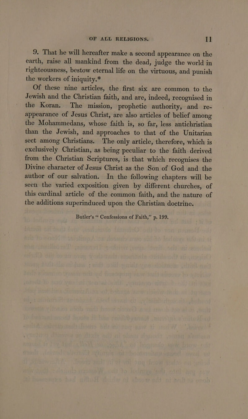 9. That he will hereafter make a second appearance on the earth, raise all mankind from the dead, judge the world in righteousness, bestow eternal life on the virtuous, and punish the workers of iniquity.* Of these nine articles, the first six are common to the Jewish and the Christian faith, and are, indeed, recognised in the Koran. The mission, prophetic authority, and re- appearance of Jesus Christ, are also articles of belief among the Mohammedans, whose faith is, so far, less antichristian than the Jewish, and approaches to that of the Unitarian sect among Christians. The only article, therefore, which is exclusively Christian, as being peculiar to the faith. derived from the Christian Scriptures, is that which recognises the Divine character of Jesus Christ as the Son of God and the author of our salvation. In the following chapters will be seen the varied exposition given by different churches, of this cardinal article of the common faith, and the nature of the additions superinduced upon the Christian doctrine. Butler’s ‘‘ Confessions of Faith,’ p. 199.