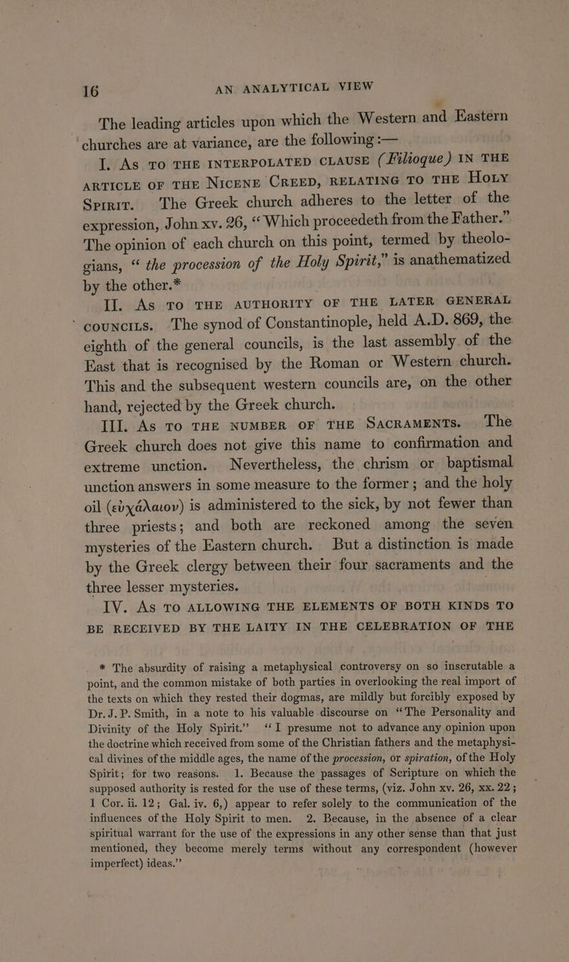 The leading articles upon which the Western and Eastern ‘churches are at variance, are the following :— I. As TO THE INTERPOLATED CLAUSE (Filioque) IN THE ARTICLE OF THE NICENE CREED, RELATING TO THE Hoty Sprrit. The Greek church adheres to the letter of the expression, John xv. 26, «Which proceedeth from the Father.” The opinion of each church on this point, termed by theolo- gians, “ the procession of the Holy Spirit,” is anathematized by the other.* | | Il. As To THE AUTHORITY OF THE LATER GENERAL ‘ councits. ‘The synod of Constantinople, held A.D. 869, the eighth of the general councils, is the last assembly. of the East that is recognised by the Roman or Western church. This and the subsequent western councils are, on the other hand, rejected by the Greek church. Ill. As To THE NUMBER oF THE SacrameENTs. | The Greek church does not give this name to confirmation and extreme unction. Nevertheless, the chrism or baptismal unction answers in some measure to the former; and the holy oil (vyaAatov) is administered to the sick, by not fewer than three priests; and both are reckoned among the seven mysteries of the Eastern church. But a distinction is made by the Greek clergy between their four sacraments and the three lesser mysteries. | } IV. As TO ALLOWING THE ELEMENTS OF BOTH KINDS TO BE RECEIVED BY THE LAITY IN THE CELEBRATION OF THE * The absurdity of raising a metaphysical controversy on so inscrutable a point, and the common mistake of both parties in overlooking the real import of the texts on which they rested their dogmas, are mildly but forcibly exposed by Dr.J.P. Smith, in a note to his valuable discourse on ‘The Personality and Divinity of the Holy Spirit.’ ‘I presume not to advance any opinion upon the doctrine which received from some of the Christian fathers and the metaphysi- cal divines of the middle ages, the name of the procession, or spiration, of the Holy Spirit; for two reasons. 1. Because the passages of Scripture on which the supposed authority is rested for the use of these terms, (viz. John xv. 26, xx. 22; 1 Cor. ii. 12; Gal. iv. 6,) appear to refer solely to the communication of the influences of the Holy Spirit to men. 2. Because, in the absence of a clear spiritual warrant for the use of the expressions in any other sense than that just mentioned, they become merely terms without any correspondent (however imperfect) ideas.”’