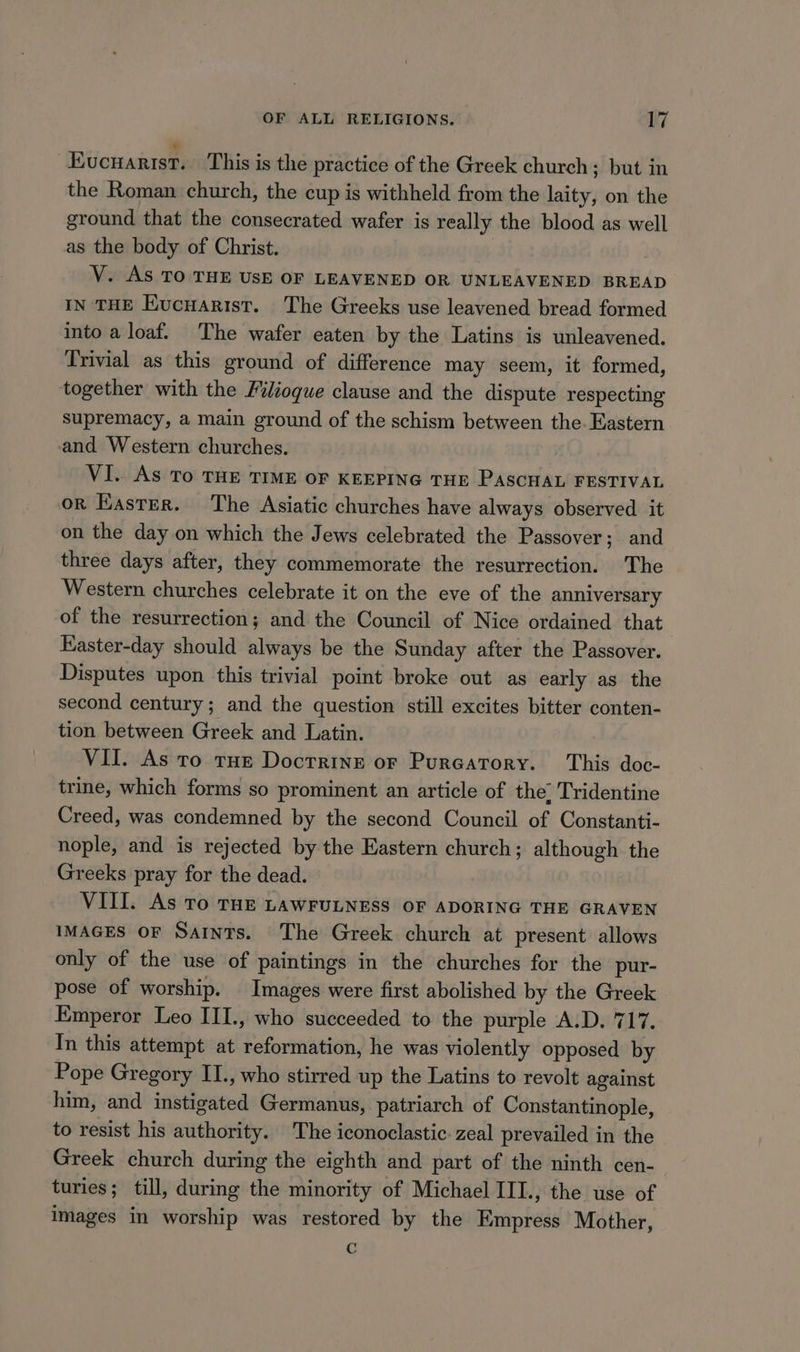 “Evucuarist. This is the practice of the Greek church; but in the Roman church, the cup is withheld from the laity, on the ground that the consecrated wafer is really the blood as well as the body of Christ. | V. AS TO THE USE OF LEAVENED OR UNLEAVENED BREAD IN THE EKucnarist. The Greeks use leavened bread formed into a loaf. The wafer eaten by the Latins is unleavened. Trivial as this ground of difference may seem, it formed, together with the Filioque clause and the dispute respecting supremacy, a main ground of the schism between the. Eastern and Western churches. VI. As To THE TIME OF KEEPING THE PASCHAL FESTIVAL oR Easter. The Asiatic churches have always observed it on the day on which the Jews celebrated the Passover; and three days after, they commemorate the resurrection. The Western churches celebrate it on the eve of the anniversary of the resurrection; and the Council of Nice ordained that Easter-day should always be the Sunday after the Passover. Disputes upon this trivial point broke out as early as the second century; and the question still excites bitter conten- tion between Greek and Latin. VII. As to THE Doctrine or Purcatory. This doc- trine, which forms so prominent an article of the’ Tridentine Creed, was condemned by the second Council of Constanti- nople, and is rejected by the Eastern church; although the Greeks pray for the dead. VIII. As To THE LAWFULNESS OF ADORING THE GRAVEN IMAGES OF Saints. The Greek church at present allows only of the use of paintings in the churches for the pur- pose of worship. Images were first abolished by the Greek Emperor Leo III., who succeeded to the purple A.D. 717. In this attempt at reformation, he was violently opposed by Pope Gregory II., who stirred up the Latins to revolt against him, and instigated Germanus, patriarch of Constantinople, to resist his authority. The iconoclastic. zeal prevailed in the Greek church during the eighth and part of the ninth cen- turies; till, during the minority of Michael III., the use of images in worship was restored by the Empress Mother, C