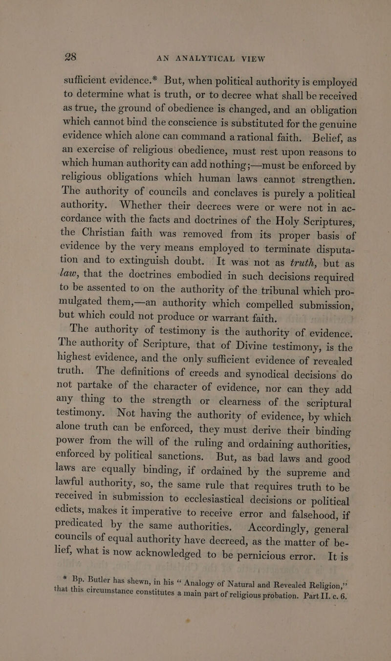 suflicient evidence.* But, when political authority is employed to determine what is truth, or to decree what shall be received . as true, the ground of obedience is changed, and an obligation which cannot bind the conscience is substituted for the genuine evidence which alone can command arational faith. Belief, as an exercise of religious obedience, must rest upon reasons to which human authority can add nothing ;—must be enforced by religious obligations which human laws cannot strengthen. The authority of councils and conclaves is purely a political authority. Whether their decrees were or were not in ac- cordance with the facts and doctrines of the Holy Scriptures, the Christian faith was removed from its proper basis of evidence by the very means employed to terminate disputa- tion and to extinguish doubt. It was not as truth, but as law, that the doctrines embodied in such decisions required to be assented to on the authority of the tribunal which pro- mulgated them,—an authority which compelled submission, but which could not produce or warrant faith. The authority of testimony is the authority of evidence. The authority of Scripture, that of Divine testimony, is the highest evidence, and the only sufficient evidence of revealed truth. The definitions of creeds and synodical decisions do not partake of the character of evidence, nor can they add any thing to the strength or clearness of the scriptural testimony. Not having the authority of evidence, by which alone truth can be enforced, they must derive their binding power from the will of the ruling and ordaining authorities, enforced by political sanctions. But, as bad laws and good laws are equally binding, if ordained by the supreme and lawful authority, so, the same rule that requires truth to be received in submission to ecclesiastical decisions or political edicts, makes it imperative to receive error and falsehood, if predicated by the same authorities. Accordingly, general councils of equal authority have decreed, as the matter of be- lief, what is now acknowledged to be pernicious error. It is * Bp. Butler has shewn, in his “ Analogy of Natural and Revealed Religion,”’ that this circumstance constitutes a Iain part of religious probation. Part II. c. 6. aa