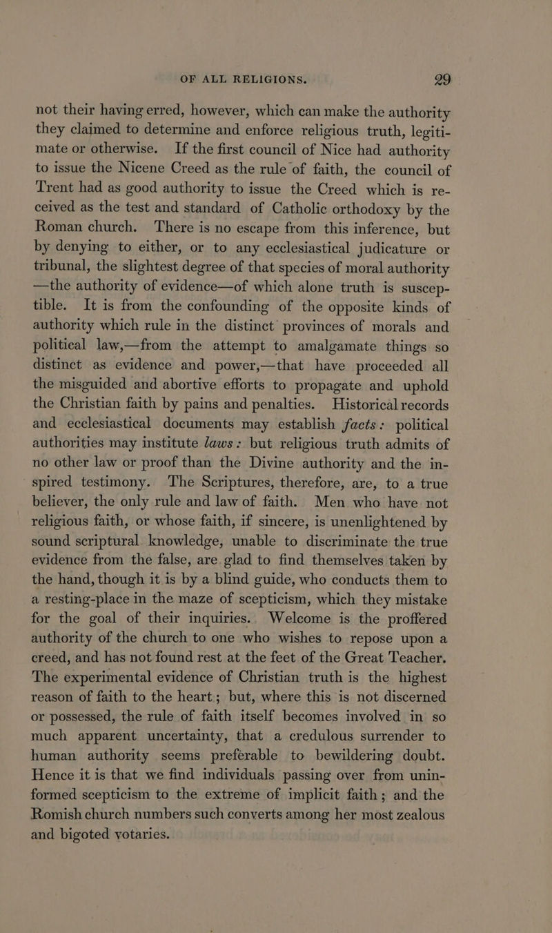 not their having erred, however, which can make the authority they claimed to determine and enforce religious truth, legiti- mate or otherwise. If the first council of Nice had authority to issue the Nicene Creed as the rule of faith, the council of Trent had as good authority to issue the Creed which is re- ceived as the test and standard of Catholic orthodoxy by the Roman church. There is no escape from this inference, but by denying to either, or to any ecclesiastical judicature or tribunal, the slightest degree of that species of moral authority —the authority of evidence—of which alone truth is suscep- tible. It is from the confounding of the opposite kinds of authority which rule in the distinct’ provinces of morals and political law,—from the attempt to amalgamate things so distinct as evidence and power,—that have proceeded all the misguided and abortive efforts to propagate and uphold the Christian faith by pains and penalties. Historical records and ecelesiastical documents may establish facts: political authorities may institute Jaws: but religious truth admits of no other law or proof than the Divine authority and the in- spired testimony. The Scriptures, therefore, are, to a true believer, the only rule and law of faith. Men who have not religious faith, or whose faith, if sincere, is unenlightened by sound scriptural. knowledge, unable to discriminate the true evidence from the false, are. glad to find themselves taken by the hand, though it is by a blind guide, who conducts them to a resting-place in the maze of scepticism, which they mistake for the goal of their inquiries.. Welcome is the proffered authority of the church to one who wishes to repose upon a creed, and has not found rest at the feet of the Great Teacher. The experimental evidence of Christian truth is the highest reason of faith to the heart; but, where this is not discerned or possessed, the rule of faith itself becomes involved in so much apparent uncertainty, that a credulous surrender to human authority seems preferable to bewildering doubt. Hence it is that we find individuals passing over from unin- formed scepticism to the extreme of implicit faith; and the Romish church numbers such converts among her most zealous and bigoted yotaries.