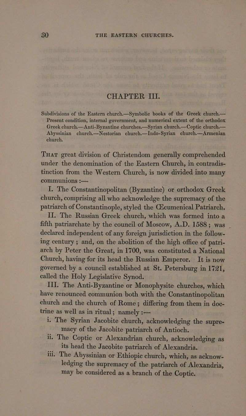 CHAPTER III. Subdivisions of the Eastern church.—Symbolic books of the Greek church.— Present condition, internal government, and numerical extent of the orthodox Greek church.—Anti-Byzantine churches.—Syrian church.—Coptic church.— Abyssinian church.—Nestorian church.—Indo-Syrian church.—Armenian church. Tuar great division of Christendom generally comprehended under the denomination of the Eastern Church, in contradis- tinction from the Western Church, is now divided into many communions :— I, The Constantinopolitan (Byzantine) or orthodox Greek church, comprising all who acknowledge the supremacy of the patriarch of Constantinople, styled the G&amp;cumenical Patriarch. II. The Russian Greek church, which was formed into a fifth patriarchate by the council of Moscow, A.D. 1588; was . declared independent of any foreign jurisdiction in the follow- ing century ; and, on the abolition of the high office of patri- arch by Peter the Great, in 1700, was constituted a National Church, having for its head the Russian Emperor. It is now governed by a council established at St. Petersburg in 1721, called the Holy Legislative Synod. III. The Anti-Byzantine or Monophysite churches, which have renounced communion both with the Constantinopolitan church and the church of Rome; differing from them in doc- trine as well as in ritual; namely :— i. The Syrian Jacobite church, acknowledging the supre- macy of the Jacobite patriarch of Antioch. ii. The Coptic or Alexandrian church, acknowledging as its head the Jacobite patriarch of Alexandria. ii. The Abyssinian or Ethiopic church, which, as acknow- ledging the supremacy of the patriarch of Alexandria, may be considered as a branch of the Coptic.
