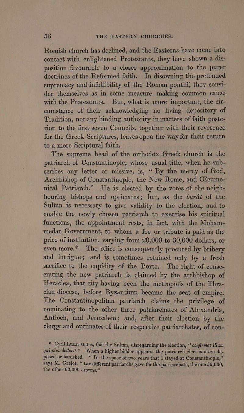 Romish church has declined, and the Easterns have come into contact with enlightened Protestants, they have shown a dis- position favourable to a closer approximation to the purer doctrines of the Reformed faith. In disowning the pretended supremacy and infallibility of the Roman pontiff, they consi- der themselves as in some measure making common cause with the Protestants. But, what is more important, the cir- cumstance of their acknowledging no living depository of Tradition, nor any binding authority in matters of faith poste- rior to the first seven Councils, together with their reverence for the Greek Scriptures, leaves open the way for their return to a more Scriptural faith. The supreme head of the orthodox Greek church is th patriarch of Constantinople, whose usual title, when he sub- scribes any letter or missive, is, “‘ By the mercy of God, Archbishop of Constantinople, the New Rome, and Oticume- nical Patriarch.” He is elected by the votes of the neigh- bouring bishops and optimates; but, as the barat of the Sultan is necessary to give validity to the election, and to enable the newly chosen patriarch to exercise his spiritual functions, the appointment rests, in fact, with the Moham- medan Government, to whom a fee or tribute is paid as the price of institution, varying from 20,000 to 30,000 dollars, or even more.* ‘The office is consequently procured by bribery and intrigue; and is sometimes retained only by a fresh sacrifice to the cupidity of the Porte. The right of conse- crating the new patriarch is claimed by the archbishop of Heraclea, that city having been the metropolis of the Thra- cian diocese, before Byzantium became the seat of empire. The Constantinopolitan patriarch claims the privilege of nominating to the other three patriarchates of Alexandria, Antioch, and Jerusalem; and, after their election by the clergy and optimates of their respective patriarchates, of con- * Cyril Lucar states, that the Sultan, disregarding the election, “ confirmat illum qui plus dederit.’” When a higher bidder appears, the patriarch elect is often de- posed or banished. “ In the space of two years that I stayed at Constantinople,” says M. Grelot, “ two different patriarchs gave for the patriarchate, the one 50,000, the other 60,000 crowns.”