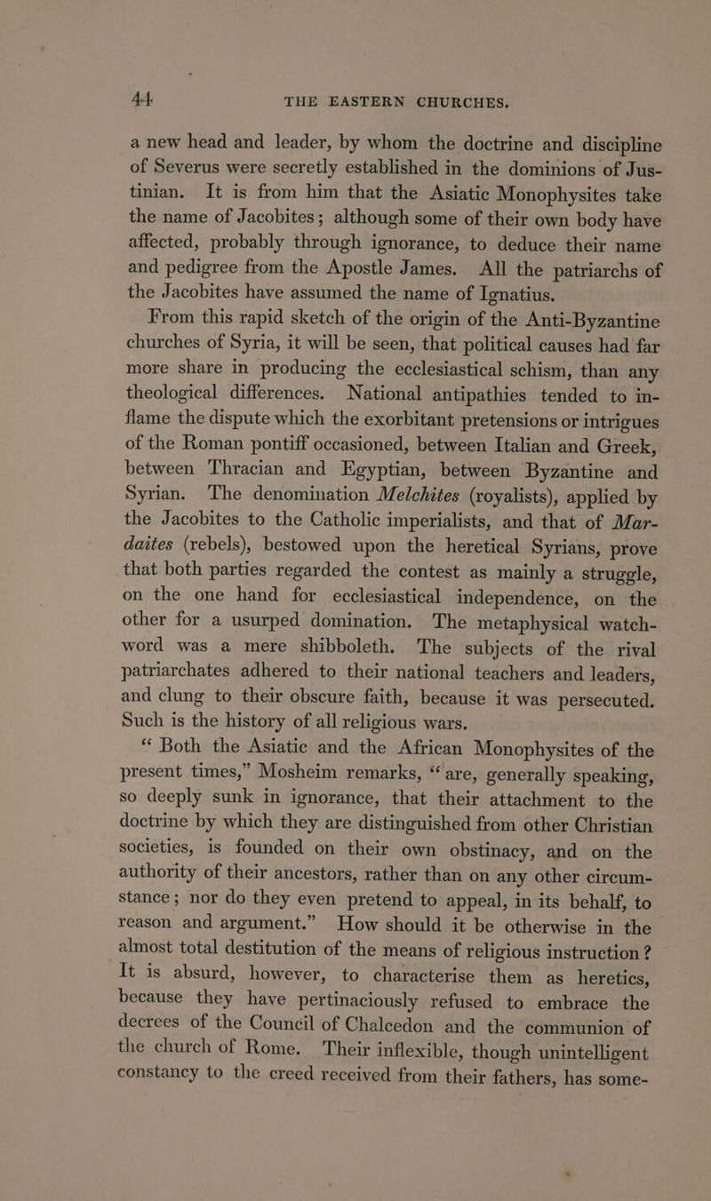 a new head and leader, by whom the doctrine and discipline of Severus were secretly established in the dominions of Jus- tinian. It is from him that the Asiatic Monophysites take the name of Jacobites; although some of their own body have affected, probably through ignorance, to deduce their name and pedigree from the Apostle James. All the patriarchs of the Jacobites have assumed the name of Ignatius. From this rapid sketch of the origin of the Anti-Byzantine churches of Syria, it will be seen, that political causes had far more share in producing the ecclesiastical schism, than any theological differences. National antipathies tended to in- flame the dispute which the exorbitant pretensions or intrigues of the Roman pontiff occasioned, between Italian and Greek, between Thracian and Egyptian, between Byzantine and Syrian. The denomination Melchites (royalists), applied by the Jacobites to the Catholic imperialists, and that of Mar- daites (rebels), bestowed upon the heretical Syrians, prove that both parties regarded the contest as mainly a struggle, on the one hand for ecclesiastical independence, on the other for a usurped domination. The metaphysical watch- word was a mere shibboleth. The subjects of the rival patriarchates adhered to their national teachers and leaders, and clung to their obscure faith, because it was persecuted. Such is the history of all religious wars. “ Both the Asiatic and the African Monophysites of the present times,” Mosheim remarks, “are, generally speaking, so deeply sunk in ignorance, that their attachment to the doctrine by which they are distinguished from other Christian societies, is founded on their own obstinacy, and on the authority of their ancestors, rather than on any other circum- stance; nor do they even pretend to appeal, in its behalf, to reason and argument.” How should it be otherwise in the almost total destitution of the means of religious instruction ? It is absurd, however, to characterise them as heretics, because they have pertinaciously refused to embrace the decrees of the Council of Chalcedon and the communion of the church of Rome. Their inflexible, though unintelligent constancy to the creed received from their fathers, has some-