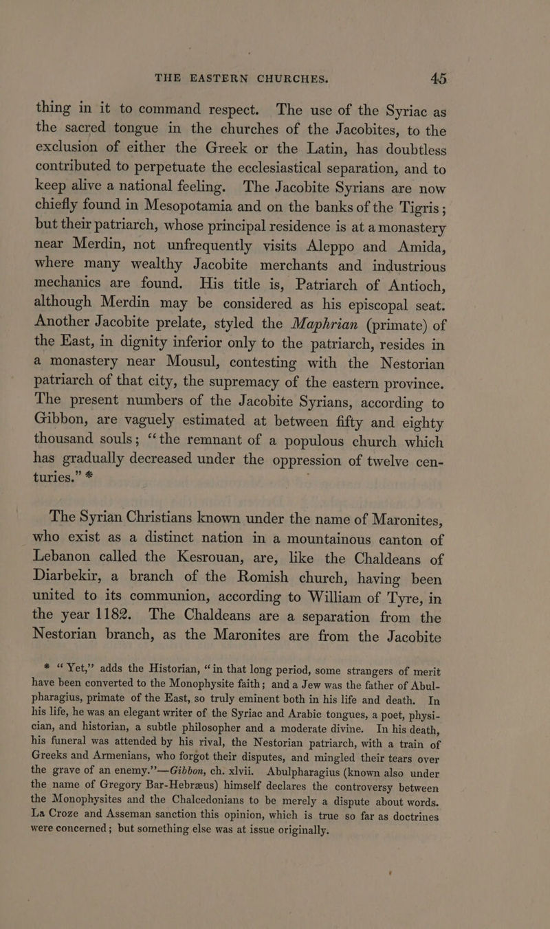 thing in it to command respect. The use of the Syriac as the sacred tongue in the churches of the Jacobites, to the exclusion of either the Greek or the Latin, has doubtless contributed to perpetuate the ecclesiastical separation, and to keep alive a national feeling. The Jacobite Syrians are now chiefly found in Mesopotamia and on the banks of the Tigris; but their patriarch, whose principal residence is at a monastery near Merdin, not unfrequently visits Aleppo and Amida, where many wealthy Jacobite merchants and industrious mechanics are found. His title is, Patriarch of Antioch, although Merdin may be considered as his episcopal seat. Another Jacobite prelate, styled the Maphrian (primate) of the Hast, in dignity inferior only to the patriarch, resides in a monastery near Mousul, contesting with the Nestorian patriarch of that city, the supremacy of the eastern province. The present numbers of the Jacobite Syrians, according to Gibbon, are vaguely estimated at between fifty and eighty thousand souls; “the remnant of a populous church which has gradually decreased under the oppression of twelve cen- tunies,” * ; The Syrian Christians known under the name of Maronites, who exist as a distinct nation in a mountainous canton of Lebanon called the Kesrouan, are, like the Chaldeans of Diarbekir, a branch of the Romish church, having been united to its communion, according to William of Tyre, in the year 1182. The Chaldeans are a separation from the Nestorian branch, as the Maronites are from the Jacobite * “Yet,” adds the Historian, “in that long period, some strangers of merit have been converted to the Monophysite faith; and a Jew was the father of Abul- pharagius, primate of the East, so truly eminent both in his life and death. In his life, he was an elegant writer of the Syriac and Arabic tongues, a poet, physi- cian, and historian, a subtle philosopher and a moderate divine. In his death, his funeral was attended by his rival, the Nestorian patriarch, with a train of Greeks and Armenians, who forgot their disputes, and mingled their tears over the grave of an enemy.”’—Gibbon, ch. xlvii. Abulpharagius (known also under the name of Gregory Bar-Hebrzeus) himself declares the controversy between the Monophysites and the Chalcedonians to be merely a dispute about words. La Croze and Asseman sanction this opinion, which is true so far as doctrines were concerned ; but something else was at issue originally.
