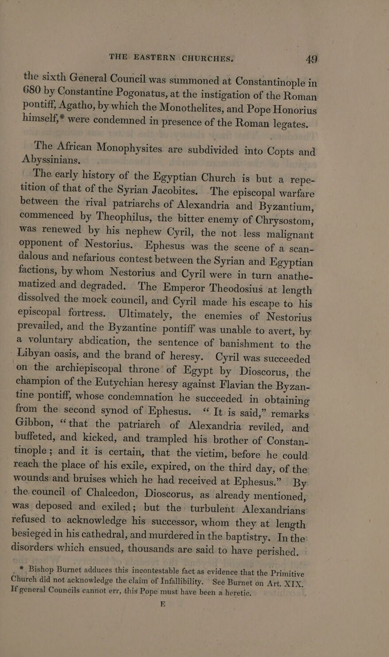 the sixth General Council was summoned at Constantinople in 680 by Constantine Pogonatus, at the instigation of the Roman pontiff, Agatho, by which the Monothelites, and Pope Honorius himself,* were condemned in presence of the Roman legates. The African Monophysites. are subdivided into Copts and Abyssinians. The early history of the Egyptian Church is but a repe- tition of that of the Syrian Jacobites. The episcopal warfare between the rival patriarchs of Alexandria and Byzantium, commenced by Theophilus, the bitter enemy of Chrysostom, was renewed by his nephew Cyril, the not. less malignant Opponent of Nestorius.. Ephesus was the scene of a scan- dalous and nefarious contest between the Syrian and Egyptian factions, by whom Nestorius and Cyril were in turn anathe- matized and degraded. The Emperor Theodosius at length dissolved the mock council, and Cyril made his escape to his episcopal fortress. Ultimately, the enemies of Nestorius prevailed, and the Byzantine pontiff was unable to avert, by a voluntary abdication, the sentence of banishment to the _ Libyan oasis, and the brand of heresy. Cyril was succeeded en the archiepiscopal throne’ of Egypt by Dioscorus, the champion of the Eutychian heresy against Flavian the Byzan- tine pontiff, whose condemnation he succeeded in obtaining from the second synod of Ephesus. “ It is said,” remarks Gibbon, “that the patriarch of Alexandria reviled, and buffeted, and kicked, and trampled his brother of Constan- tinople; and it is certain, that the victim, before he could reach the place of his exile, expired, on the third day, of the wounds: and bruises which he had received at Ephesus.” By the council of Chalcedon, Dioscorus, as already mentioned, was deposed and exiled; but the- turbulent Alexandrians’ refused to acknowledge his successor, whom they at length besieged in his cathedral, and murdered in the baptistry. In the: disorders which ensued, thousands are said to have perished. * Bishop Burnet adduces this incontestable fact as evidence that the Primitive Church did not acknowledge the claim of Infallibility. See Burnet on Art. XIX. If general Councils cannot err, this Pope must have been a heretic. EK