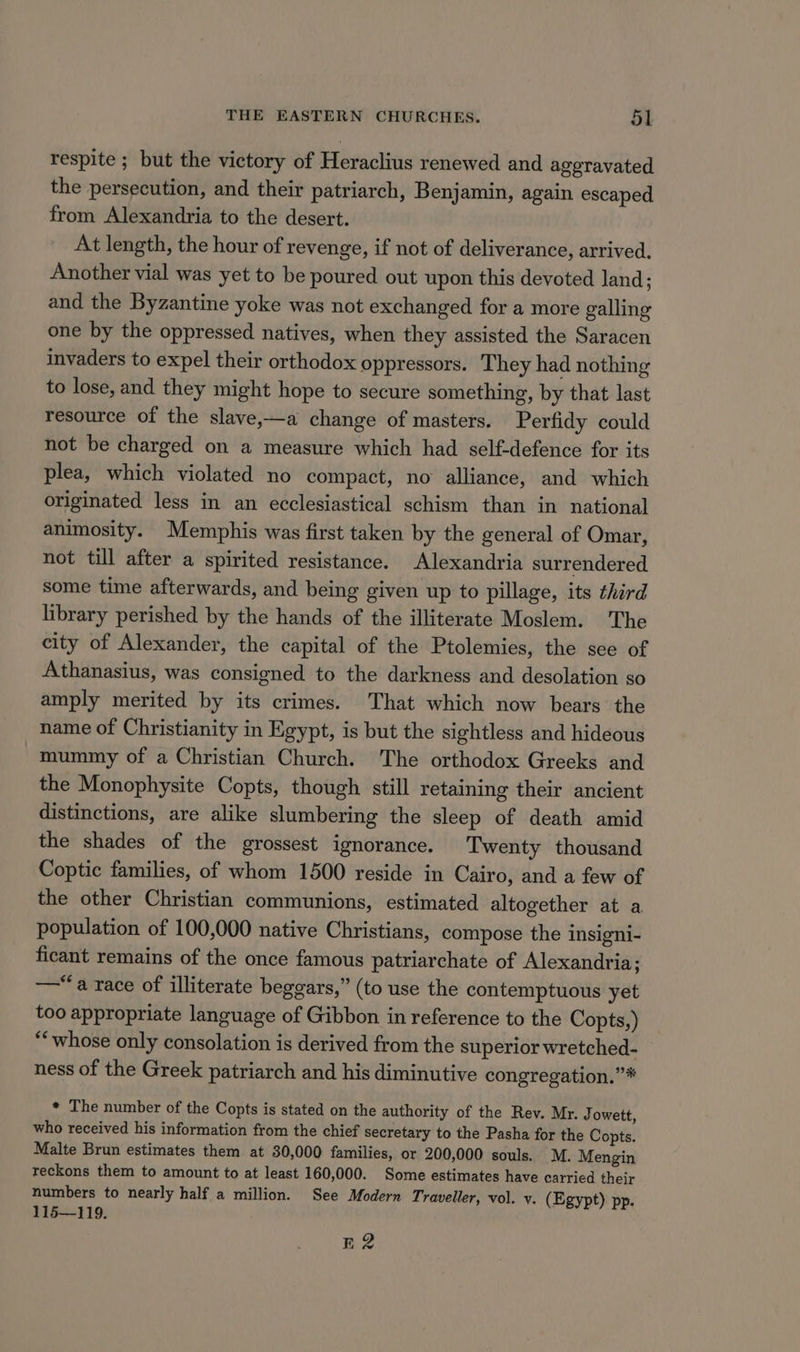 respite ; but the victory of Heraclius renewed and aggravated the persecution, and their patriarch, Benjamin, again escaped from Alexandria to the desert. At length, the hour of revenge, if not of deliverance, arrived. Another vial was yet to be poured out upon this devoted land; and the Byzantine yoke was not exchanged for a more galling one by the oppressed natives, when they assisted the Saracen invaders to expel their orthodox oppressors. They had nothing to lose, and they might hope to secure something, by that last resource of the slave,—a change of masters. Perfidy could not be charged on a measure which had self-defence for its plea, which violated no compact, no alliance, and which originated less in an ecclesiastical schism than in national animosity. Memphis was first taken by the general of Omar, not till after a spirited resistance. Alexandria surrendered some time afterwards, and being given up to pillage, its third library perished by the hands of the illiterate Moslem. The city of Alexander, the capital of the Ptolemies, the see of Athanasius, was consigned to the darkness and desolation so amply merited by its crimes. That which now bears the name of Christianity in Egypt, is but the sightless and hideous mummy of a Christian Church. The orthodox Greeks and the Monophysite Copts, though still retaining their ancient distinctions, are alike slumbering the sleep of death amid the shades of the grossest ignorance. Twenty thousand Coptic families, of whom 1500 reside in Cairo, and a few of the other Christian communions, estimated altogether at a population of 100,000 native Christians, compose the insigni- ficant remains of the once famous patriarchate of Alexandria; —“‘a race of illiterate beggars,” (to use the contemptuous yet too appropriate language of Gibbon in reference to the Copts,) “whose only consolation is derived from the superior wretched- ness of the Greek patriarch and his diminutive congregation.”* * The number of the Copts is stated on the authority of the Rev. Mr. Jowett, who received his information from the chief secretary to the Pasha for the Copts. Malte Brun estimates them at 30,000 families, or 200,000 souls. M. Mengin reckons them to amount to at least 160,000. Some estimates have carried their numbers to nearly half a million. See Modern Traveller, vol. v. (Egypt) pp. 115—119. R2