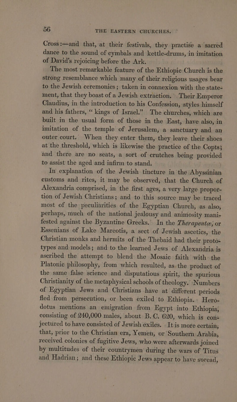 Cross:—and that, at their festivals, they practise a sacred dance to the sound of cymbals and kettle-drums, in imitation of David's rejoicing before the Ark. | The most remarkable feature of the Ethiopic Church is the strong resemblance which many of their religious usages bear to the Jewish ceremonies; taken in connexion with the state- ment, that they boast of a Jewish extraction. Their Emperor Claudius, in the introduction to his Confession, styles himself and his fathers, “ kings of Israel.” The churches, which are built in the usual form of those in the East, have also, in imitation of the temple of Jerusalem, a sanctuary and an outer court. When they enter them, they leave their shoes at the threshold, which is likewise the practice of the Copts} aud there are no seats, a sort of crutches being provided to assist the aged and infirm to stand. In explanation of the Jewish tincture in the Abyssinian customs and rites, it may be observed, that the Church of Alexandria comprised, in the first ages, a very large propor- tion of Jewish Christians; and to this source may be traced most of the peculiarities of the Egyptian Church, as also, perhaps, much of the national jealousy and animosity mani- fested against the Byzantine Greeks. In the Therapeute; or Kssenians of Lake Mareotis, a sect of Jewish ascetics, the Christian monks and hermits of the Thebaid had their proto- types and models; and to the learned Jews of Alexandria is ascribed the attempt to blend the Mosaic faith with the Platonic philosophy, from which resulted, as. the product of the same false science and disputatious spirit, the spurious Christianity of the metaphysical schools of theology. Numbers of Egyptian Jews and Christians have at different periods fled from persecution, or been exiled to Ethiopia.» Hero- dotus mentions an emigration from Egypt into Ethiopia, consisting of 240,000 males, about B.C. 620, which is cons jectured to have consisted of Jewish exiles. It is more certain; that, prior to the Christian era, Yemen, or Southern Arabia, received colonies of fugitive Jews, who were afterwards joined by multitudes of their countrymen’ during the wars of Titus and Hadrian; and these Ethiopic Jews appear to have soread,