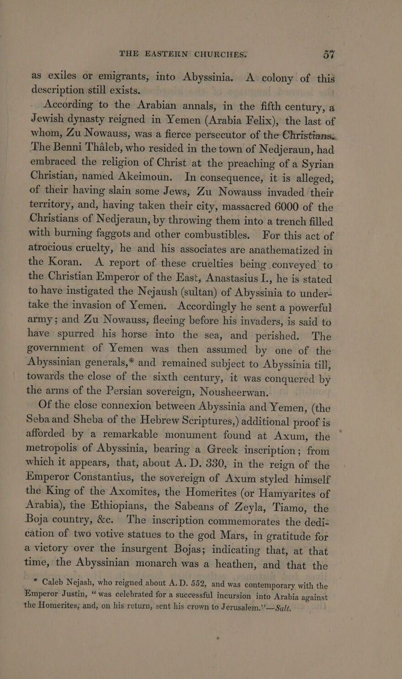 as exiles or emigrants, into Abyssinia, A colony of this description still exists. According to the Arabian annals, in the fifth century, a Jewish dynasty reigned in Yemen (Arabia Felix), the last of whom, Zu Nowauss, was a fierce persecutor of the Christians: ‘The Benni Thaleb, who resided in the town of Nedjeraun, had embraced the religion of Christ at the preaching of a Syrian Christian, named Akeimoun. In consequence, it is alleged; of their having slain some Jews, Zu Nowauss invaded their territory, and, having taken their city, massacred 6000 of the Christians of Nedjeraun, by throwing them into a trench filled with burning faggots and other combustibles. For this act of atrocious cruelty, he and his associates are anathematized in the Koran. A report of these cruelties being conveyed. to the Christian Emperor of the East, Anastasius I., he is stated to have instigated the Nejaush (sultan) of Abyssinia to under- take the invasion of Yemen. Accordingly he sent a powerful army; and Zu Nowauss, fleeing before his invaders, is said to have spurred his horse into the sea, and perished. The government of Yemen was then assumed by one of the Abyssinian generals,* and remained subject to Abyssinia till, towards the close of the sixth century, it was conquered by the arms of the Persian sovereign, Nousheerwan. Of the close connexion between Abyssinia and Yemen, (the Seba and Sheba of the Hebrew Scriptures,) additional proof is afforded by a remarkable monument found at Axum, the metropolis of Abyssinia, bearing a Greek inscription; from which it appears, that, about A. D. 330, in the reign of the Emperor Constantius, the sovereign of Axum styled himself the King of the Axomites, the Homerites (or Hamyarites of Arabia), the Ethiopians, the Sabeans of Zeyla, Tiamo, the Boja country, &amp;c. The inscription commemorates the dediz cation of two votive statues to the god Mars, in gratitude for a victory over the insurgent Bojas; indicating that, at that time, the Abyssinian monarch was a heathen, and that the * Caleb Nejash, who reigned about A.D. 552, and was contemporary with the Emperor Justin, “was celebrated for a successful incursion into Arabia against the Homerites; and, on his return, sent his crown to J erusalem.”’— Salt,