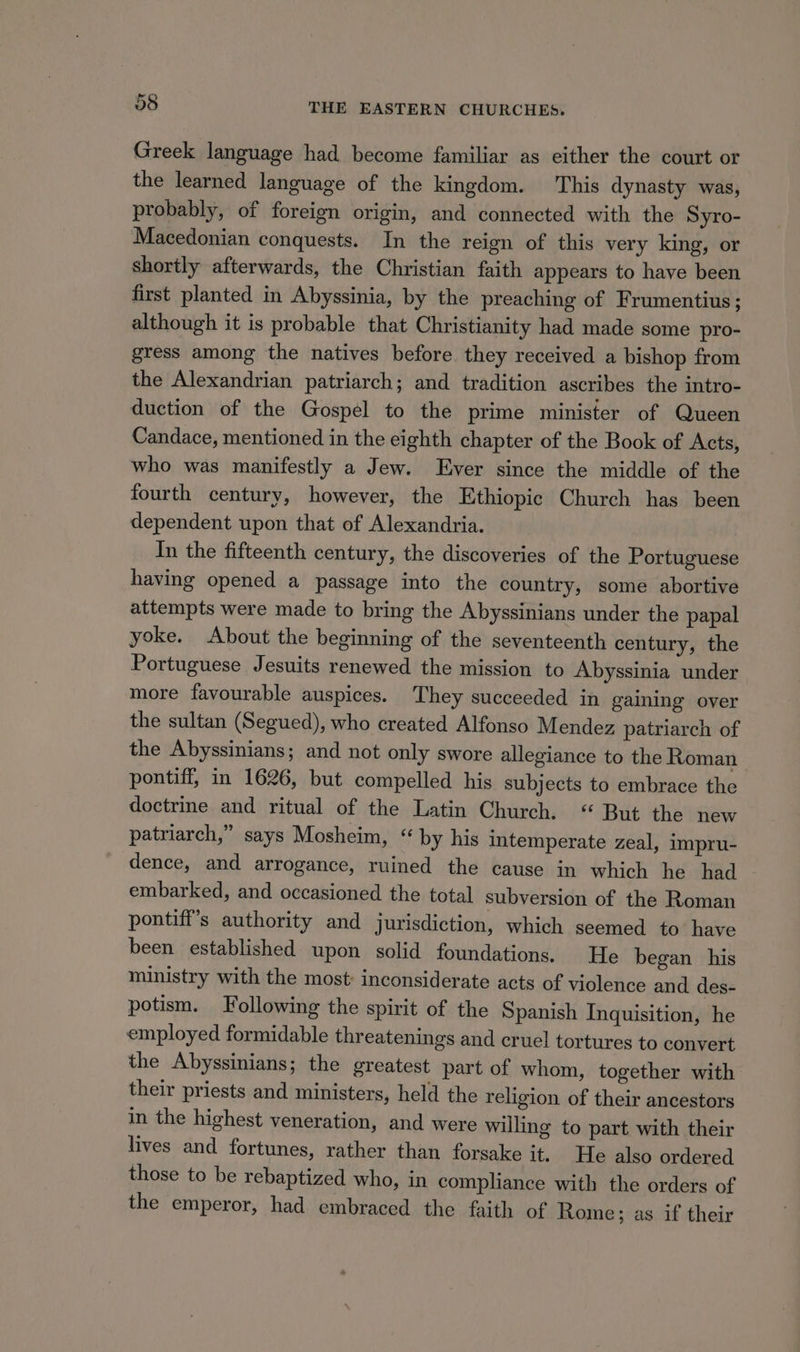 Greek language had become familiar as either the court or the learned language of the kingdom. This dynasty was, probably, of foreign origin, and connected with the Syro- Macedonian conquests. In the reign of this very king, or shortly afterwards, the Christian faith appears to have been first planted in Abyssinia, by the preaching of Frumentius; although it is probable that Christianity had made some pro- gress among the natives before they received a bishop from the Alexandrian patriarch; and tradition ascribes the intro- duction of the Gospel to the prime minister of Queen Candace, mentioned in the eighth chapter of the Book of Acts, who was manifestly a Jew. Ever since the middle of the fourth century, however, the Ethiopic Church has been dependent upon that of Alexandria. In the fifteenth century, the discoveries of the Portuguese having opened a passage into the country, some abortive attempts were made to bring the Abyssinians under the papal yoke. About the beginning of the seventeenth century, the Portuguese Jesuits renewed the mission to Abyssinia under more favourable auspices. They succeeded in gaining over the sultan (Segued), who created Alfonso Mendez patriarch of the Abyssinians; and not only swore allegiance to the Roman pontiff, in 1626, but compelled his subjects to embrace the doctrine and ritual of the Latin Church. “ But the new patriarch,” says Mosheim, “ by his intemperate zeal, impru- dence, and arrogance, ruined the cause in which he had embarked, and occasioned the total subversion of the Roman pontiff’s authority and jurisdiction, which seemed to have been established upon solid foundations. He began his ministry with the most: inconsiderate acts of violence and des- potism. Following the spirit of the Spanish Inquisition, he employed formidable threatenings and cruel tortures to convert the Abyssinians; the greatest part of whom, together with their priests and ministers, held the religion of their ancestors in the highest veneration, and were willing to part with their lives and fortunes, rather than forsake it. He also ordered those to be rebaptized who, in compliance with the orders of the emperor, had embraced the faith of Rome; as if their