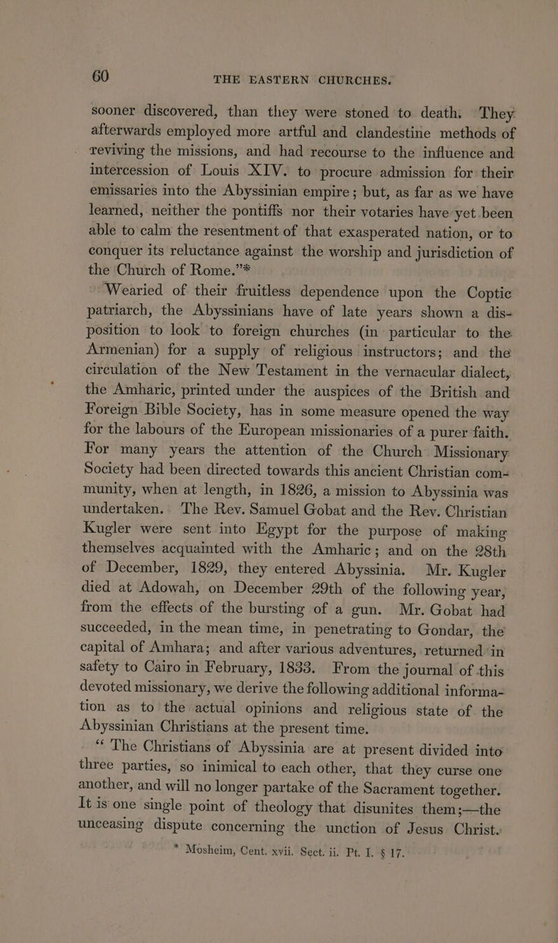 sooner discovered, than they were stoned to death: They afterwards employed more artful and clandestine methods of reviving the missions, and had recourse to the influence and intercession of Louis XIV. to procure admission for their emissaries into the Abyssinian empire ; but, as far as we have learned, neither the pontiff’ nor their votaries have yet been able to calm the resentment of that exasperated nation, or to conquer its reluctance against the worship and jurisdiction of the Church of Rome.”* Wearied of their fruitless dependence upon the Coptic patriarch, the Abyssinians have of late years shown a dis- position to look to foreign churches (in particular to the Armenian) for a supply of religious instructors; and. the circulation of the New Testament in the vernacular dialect, the Amharic, printed under the auspices of the British and Foreign Bible Society, has in some measure opened the way for the labours of the European missionaries of a purer faith. For many years the attention of the Church Missionary Society had been directed towards this ancient Christian com- munity, when at length, in 1826, a mission to Abyssinia was undertaken. The Rev. Samuel Gobat and the Rev. Christian Kugler were sent into Egypt for the purpose of making themselves acquainted with the Amharic; and on the 28th of December, 1829, they entered Abyssinia. Mr. Kugler died at Adowah, on December 29th of the following year, from the effects of the bursting of a gun. Mr. Gobat had succeeded, in the mean time, in penetrating to Gondar, the capital of Amhara; and after various adventures, returned in safety to Cairo in February, 1833. From the journal of this devoted missionary, we derive the following additional informa- tion as to the actual opinions and religious state of the Abyssinian Christians at the present time. ‘* The Christians of Abyssinia are at present divided into three parties, so inimical to each other, that they curse one another, and will no longer partake of the Sacrament together. It is one single point of theology that disunites them;—the unceasing dispute concerning the unction of Jesus Christe * Mosheim, Cent. xvii, Sect: ii. Pt, I.-§ 17.