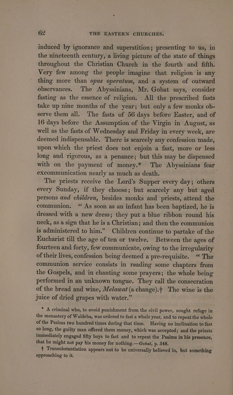 induced by ignorance and superstition; presenting to us, in the nineteenth century, a living picture of the state of things throughout the Christian Church in the fourth and fifth. Very few among the people imagine that religion is any thing more than opus operatwm, and a system of outward observances. ‘Ihe Abyssinians, Mr. Gobat says, consider fasting as the essence of religion. All the prescribed fasts take up nine months of the year; but only a few monks ob- serve them all. The fasts of 56 days before Easter, and of 16 days before the Assumption of the Virgin in August, as well as the fasts of Wednesday and Friday in every week, are deemed indispensable. There is scarcely any confession made, upon which the priest does not enjoin a fast, more or less long and rigorous, as a penance; but this may be dispensed with on the payment of money.* The Abyssinians fear excommunication nearly as much as death. The priests receive the Lord’s Supper every day; others every Sunday, if they choose; but scarcely any but aged persons and children, besides monks and priests, attend the communion. ‘* As soon as an infant has been baptized, he is dressed with a new dress; they put a blue ribbon round his neck, as a sign that he is a Christian; and then the communion is administered to him.” Children continue to partake of the Eucharist till the age of ten or twelve. Between the ages of fourteen and forty, few communicate, owing to the irregularity of their lives, confession being deemed a pre-requisite. “The communion service consists in reading some chapters from the Gospels, and in chanting some prayers; the whole being performed in an unknown tongue. They call the consecration of the bread and wine, Melawat (a change).+ The wine is the Juice of dried grapes with water.” * A criminal who, to avoid punishment from the civil power, sought refuge in the monastery of Waldeba, was ordered to fast a whole year, and to repeat the whole of the Psalms two hundred times during that time. Having no inclination to fast so long, the guilty man offered them money, which was accepted; and the priests immediately engaged fifty boys to fast and to repeat the Psalms in his presence, that he might not pay his money for nothing.—Gobat, p. 348. : 7 Transubstantiation appears not to be universally believed in, but something approaching to it. ,
