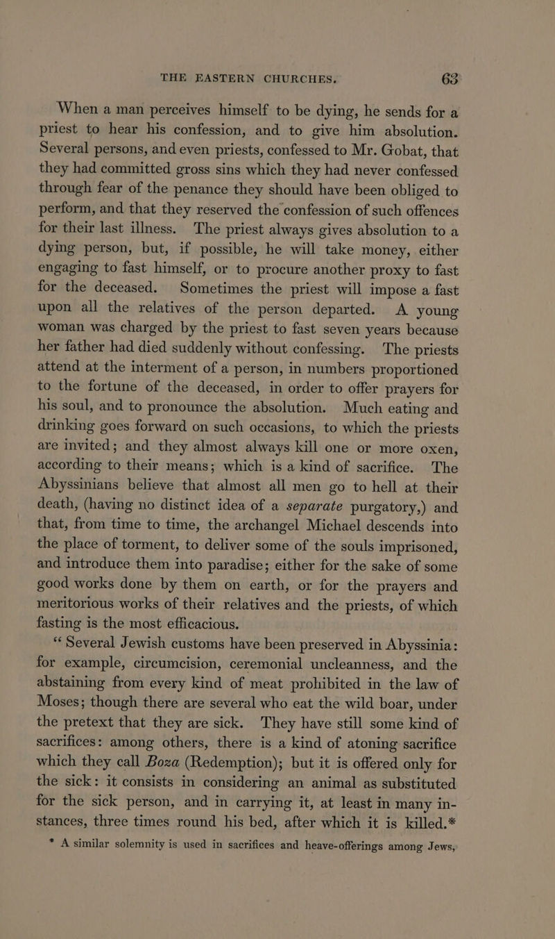 When a man perceives himself to be dying, he sends for a priest to hear his confession, and to give him absolution. Several persons, and even priests, confessed to Mr. Gobat, that they had committed gross sins which they had never confessed through fear of the penance they should have been obliged to perform, and that they reserved the confession of such offences for their last illness. The priest always gives absolution to a dymg person, but, if possible, he will take money, either engaging to fast himself, or to procure another proxy to fast for the deceased. Sometimes the priest will impose a fast upon all the relatives of the person departed. A young woman was charged by the priest to fast seven years because her father had died suddenly without confessing. The priests attend at the interment of a person, in numbers proportioned to the fortune of the deceased, in order to offer prayers for his soul, and to pronounce the absolution. Much eating and drinking goes forward on such occasions, to which the priests are invited; and they almost always kill one or more oxen, according to their means; which is a kind of sacrifice. The Abyssinians believe that almost all men go to hell at their death, (having no distinct idea of a separate purgatory,) and that, from time to time, the archangel Michael descends into the place of torment, to deliver some of the souls imprisoned, and introduce them into paradise; either for the sake of some good works done by them on earth, or for the prayers and meritorious works of their relatives and the priests, of which fasting is the most efficacious. ‘‘ Several Jewish customs have been preserved in Abyssinia: for example, circumcision, ceremonial uncleanness, and the abstaining from every kind of meat prohibited in the law of Moses; though there are several who eat the wild boar, under the pretext that they are sick. They have still some kind of sacrifices: among others, there is a kind of atoning sacrifice which they call Boza (Redemption); but it is offered only for the sick: it consists in considering an animal as substituted for the sick person, and in carrying it, at least in many in- stances, three times round his bed, after which it is killed.* * A similar solemnity is used in sacrifices and heave-offerings among Jews,
