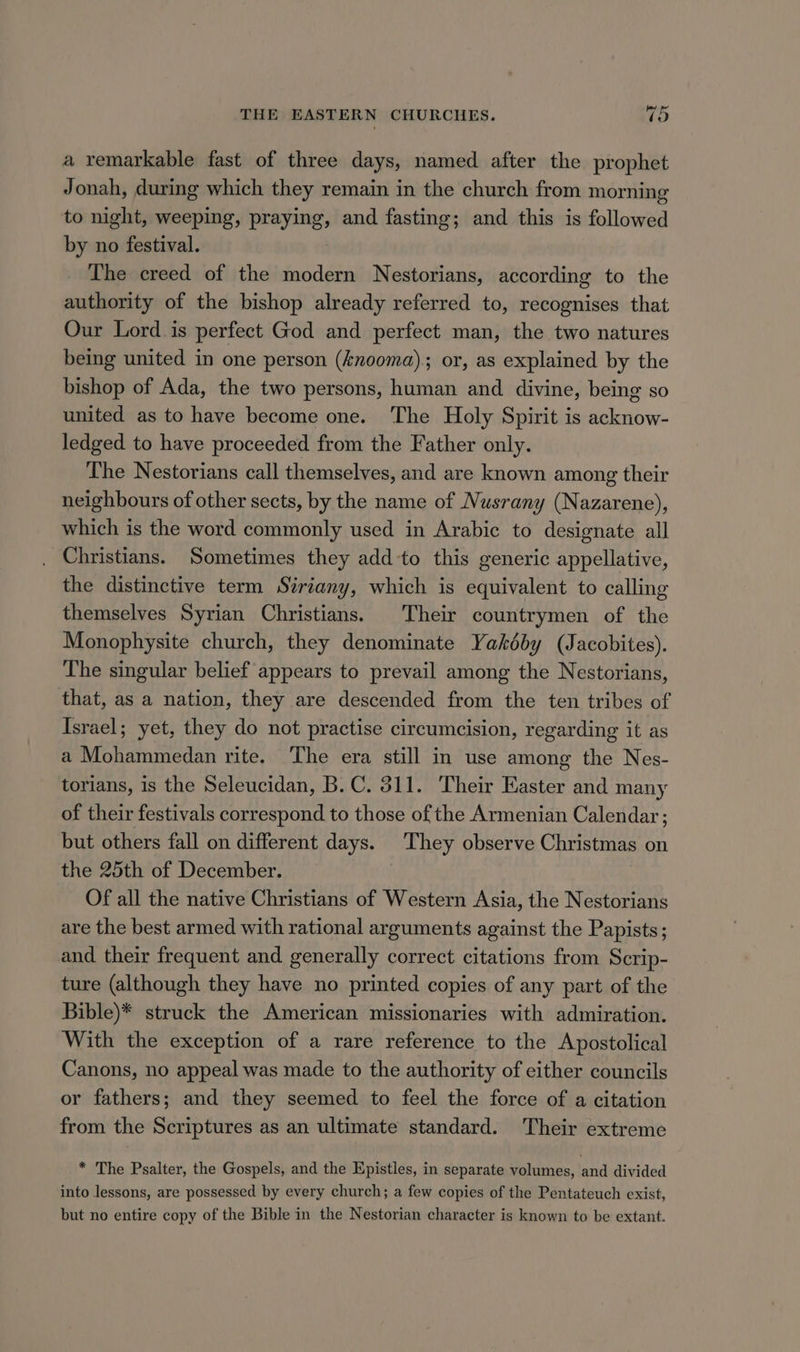 a remarkable fast of three days, named after the prophet Jonah, during which they remain in the church from morning to night, weeping, praying, and fasting; and this is followed by no festival. The creed of the modern Nestorians, according to the authority of the bishop already referred to, recognises that Our Lord is perfect God and perfect man, the two natures being united in one person (knooma); or, as explained by the bishop of Ada, the two persons, human and divine, being so united as to have become one. The Holy Spirit is acknow- ledged to have proceeded from the Father only. The Nestorians call themselves, and are known among their neighbours of other sects, by the name of Nusrany (Nazarene), which is the word commonly used in Arabic to designate all Christians. Sometimes they add-to this generic appellative, the distinctive term Siriany, which is equivalent to calling themselves Syrian Christians. Their countrymen of the Monophysite church, they denominate Yakéby (Jacobites). The singular belief appears to prevail among the Nestorians, that, as a nation, they are descended from the ten tribes of Israel; yet, they do not practise circumcision, regarding it as a Mohammedan rite. The era still in use among the Nes- torians, is the Seleucidan, B.C. 311. Their Easter and many of their festivals correspond to those of the Armenian Calendar; but others fall on different days. They observe Christmas on the 25th of December. ; Of all the native Christians of Western Asia, the Nestorians are the best armed with rational arguments against the Papists; and their frequent and generally correct citations from Scrip- ture (although they have no printed copies of any part of the Bible)* struck the American missionaries with admiration. With the exception of a rare reference to the Apostolical Canons, no appeal was made to the authority of either councils or fathers; and they seemed to feel the force of a citation from the Scriptures as an ultimate standard. Their extreme * The Psalter, the Gospels, and the Epistles, in separate volumes, and divided into lessons, are possessed by every church; a few copies of the Pentateuch exist, but no entire copy of the Bible in the Nestorian character is known to be extant.